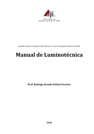Apostila auxiliar da disciplina ENE-065 para o curso de Engenharia Elétrica da UFJF
Manual de Luminotécnica
Prof. Rodrigo Arruda Felício Ferreira
2010
 