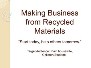 Making Business 
from Recycled 
Materials 
“Start today, help others tomorrow.” 
Target Audience: Plain housewife, 
Children/Students 
 