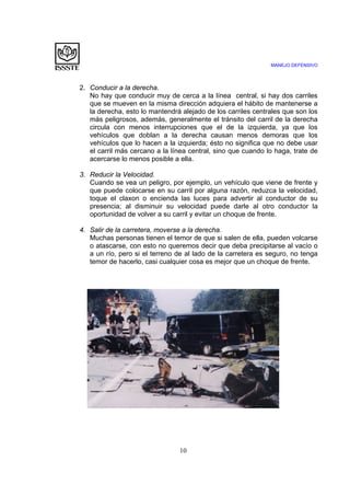 MANEJO DEFENSIVO
10
2. Conducir a la derecha.
No hay que conducir muy de cerca a la línea central, si hay dos carriles
que se mueven en la misma dirección adquiera el hábito de mantenerse a
la derecha, esto lo mantendrá alejado de los carriles centrales que son los
más peligrosos, además, generalmente el tránsito del carril de la derecha
circula con menos interrupciones que el de la izquierda, ya que los
vehículos que doblan a la derecha causan menos demoras que los
vehículos que lo hacen a la izquierda; ésto no significa que no debe usar
el carril más cercano a la línea central, sino que cuando lo haga, trate de
acercarse lo menos posible a ella.
3. Reducir la Velocidad.
Cuando se vea un peligro, por ejemplo, un vehículo que viene de frente y
que puede colocarse en su carril por alguna razón, reduzca la velocidad,
toque el claxon o encienda las luces para advertir al conductor de su
presencia; al disminuir su velocidad puede darle al otro conductor la
oportunidad de volver a su carril y evitar un choque de frente.
4. Salir de la carretera, moverse a la derecha.
Muchas personas tienen el temor de que si salen de ella, pueden volcarse
o atascarse, con esto no queremos decir que deba precipitarse al vacío o
a un río, pero si el terreno de al lado de la carretera es seguro, no tenga
temor de hacerlo, casi cualquier cosa es mejor que un choque de frente.
 
