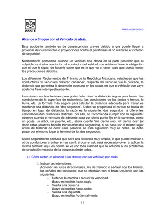 MANEJO DEFENSIVO
11
Alcance o Choque con el Vehículo de Atrás.
Este accidente también es de consecuencias graves debido a que puede llegar a
provocar desnucamientos o proyecciones contra el parabrisas al no utilizarse el cinturón
de seguridad,
Normalmente pensamos cuando un vehiculo nos choca en la parte posterior que el
culpable es el otro conductor, el conductor del vehículo de adelante tiene la obligación
con el que lo sigue, de hacerle saber que es lo que va a hacer, para que pueda tomar
las precauciones debidas.
Los diferentes Reglamentos de Tránsito de la República Mexicana, establecen que los
conductores de vehículos deberán conservar, respecto del vehículo que le precede, la
distancia que garantiza la detención oportuna en los casos en que el vehículo que vaya
adelante frene intempestivamente.
Intervienen muchos factores para poder determinar la distancia segura para frenar: las
condiciones de la superficie de rodamiento, las condiciones de las llantas y frenos, la
lluvia, etc. La fórmula más segura para calcular la distancia adecuada para frenar es
mantener una distancia de “dos segundos”, Usted se preguntará el porqué se habla de
tiempo en lugar de distancia; la razón es la siguiente: dos segundos a diferentes
velocidades dan distancias distintas, por ello, se recomienda cumplir con lo siguiente:
observe cuando el vehículo de adelante pasa por cierto punto fijo en la carretera, como
un poste, un árbol, un puente, etc., ahora cuente “mil ciento uno, mil ciento dos” (al
decir estas palabras habrán transcurrido dos segundos), si se pasa por el mismo lugar
antes de terminar de decir esas palabras se está siguiendo muy de cerca, se debe
pasar por el mismo lugar al término de los dos segundos.
Usted seguramente pensará que será una distancia muy amplia, lo que puede motivar a
otros conductores a entrar en su carril, si ocurre así, será necesario volver a aplicar la
misma fórmula; aquí es donde se ve con toda claridad que la solución a los problemas
de circulación necesita de la cooperación de todos.
a) Cómo evitar un alcance o un choque con un vehículo por atrás.
1. Indicar las intenciones.
Accionar las luces direccionales, las de frenado o señalar con los brazos;
las señales del conductor, que se efectúan con el brazo izquierdo son las
siguientes:
- Detener la marcha o reducir la velocidad.
Brazo extendido hacia abajo.
- Vuelta a la derecha
Brazo extendido hacia arriba.
- Vuelta a la izquierda.
Brazo extendido horizontalmente.
 