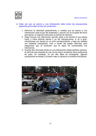MANEJO DEFENSIVO
14
c) Cada vez que se acerca a una intersección debe tomar las precauciones
siguientes para evitar errores de conducción:
1. Disminuir la velocidad gradualmente, a medida que se acerca a una
intersección quite el pie del acelerador y apunte con él al pedal del freno
para ganar un segundo extra para su tiempo de reacción.
2. Haga conocer sus intenciones, permita saber a los demás lo que piensa
hacer y hacia adonde piensa ir en las intersecciones; si va a girar,
introdúzcase con tiempo en el carril correspondiente y haga las señales
con bastante anticipación; mire a través del espejo retrovisor para
asegurarse que el conductor que le sigue ha comprendido sus
intenciones.
3. Cuando dos vehículos entran en una intersección desde distintos caminos,
el vehículo que procede de una vía de mayor circulación tiene preferencia
de paso, sin embargo, no por ello debe de arriesgarse, algunos
conductores se olvidan y el hacer valer su derecho no evitará el accidente.
 
