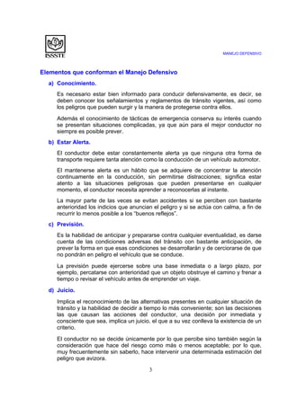 MANEJO DEFENSIVO
3
Elementos que conforman el Manejo Defensivo
a) Conocimiento.
Es necesario estar bien informado para conducir defensivamente, es decir, se
deben conocer los señalamientos y reglamentos de tránsito vigentes, así como
los peligros que pueden surgir y la manera de protegerse contra ellos.
Además el conocimiento de tácticas de emergencia conserva su interés cuando
se presentan situaciones complicadas, ya que aún para el mejor conductor no
siempre es posible prever.
b) Estar Alerta.
El conductor debe estar constantemente alerta ya que ninguna otra forma de
transporte requiere tanta atención como la conducción de un vehículo automotor.
El mantenerse alerta es un hábito que se adquiere de concentrar la atención
continuamente en la conducción, sin permitirse distracciones; significa estar
atento a las situaciones peligrosas que pueden presentarse en cualquier
momento, el conductor necesita aprender a reconocerlas al instante.
La mayor parte de las veces se evitan accidentes si se perciben con bastante
anterioridad los indicios que anuncian el peligro y si se actúa con calma, a fin de
recurrir lo menos posible a los “buenos reflejos”.
c) Previsión.
Es la habilidad de anticipar y prepararse contra cualquier eventualidad, es darse
cuenta de las condiciones adversas del tránsito con bastante anticipación, de
prever la forma en que esas condiciones se desarrollarán y de cerciorarse de que
no pondrán en peligro el vehículo que se conduce.
La previsión puede ejercerse sobre una base inmediata o a largo plazo, por
ejemplo, percatarse con anterioridad que un objeto obstruye el camino y frenar a
tiempo o revisar el vehículo antes de emprender un viaje.
d) Juicio.
Implica el reconocimiento de las alternativas presentes en cualquier situación de
tránsito y la habilidad de decidir a tiempo lo más conveniente; son las decisiones
las que causan las acciones del conductor, una decisión por inmediata y
consciente que sea, implica un juicio, el que a su vez conlleva la existencia de un
criterio.
El conductor no se decide únicamente por lo que percibe sino también según la
consideración que hace del riesgo como más o menos aceptable; por lo que,
muy frecuentemente sin saberlo, hace intervenir una determinada estimación del
peligro que avizora.
 