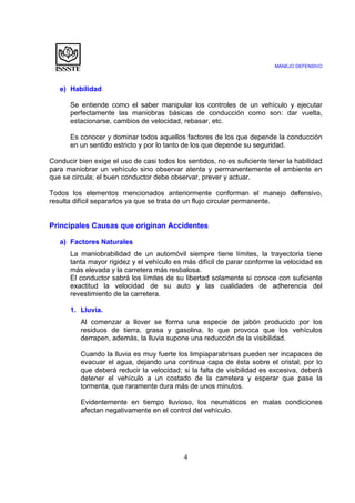 MANEJO DEFENSIVO
4
e) Habilidad
Se entiende como el saber manipular los controles de un vehículo y ejecutar
perfectamente las maniobras básicas de conducción como son: dar vuelta,
estacionarse, cambios de velocidad, rebasar, etc.
Es conocer y dominar todos aquellos factores de los que depende la conducción
en un sentido estricto y por lo tanto de los que depende su seguridad.
Conducir bien exige el uso de casi todos los sentidos, no es suficiente tener la habilidad
para maniobrar un vehículo sino observar atenta y permanentemente el ambiente en
que se circula; el buen conductor debe observar, prever y actuar.
Todos los elementos mencionados anteriormente conforman el manejo defensivo,
resulta difícil separarlos ya que se trata de un flujo circular permanente.
Principales Causas que originan Accidentes
a) Factores Naturales
La maniobrabilidad de un automóvil siempre tiene límites, la trayectoria tiene
tanta mayor rigidez y el vehículo es más difícil de parar conforme la velocidad es
más elevada y la carretera más resbalosa.
El conductor sabrá los límites de su libertad solamente si conoce con suficiente
exactitud la velocidad de su auto y las cualidades de adherencia del
revestimiento de la carretera.
1. Lluvia.
Al comenzar a llover se forma una especie de jabón producido por los
residuos de tierra, grasa y gasolina, lo que provoca que los vehículos
derrapen, además, la lluvia supone una reducción de la visibilidad.
Cuando la lluvia es muy fuerte los limpiaparabrisas pueden ser incapaces de
evacuar el agua, dejando una continua capa de ésta sobre el cristal, por lo
que deberá reducir la velocidad; si la falta de visibilidad es excesiva, deberá
detener el vehículo a un costado de la carretera y esperar que pase la
tormenta, que raramente dura más de unos minutos.
Evidentemente en tiempo lluvioso, los neumáticos en malas condiciones
afectan negativamente en el control del vehículo.
 