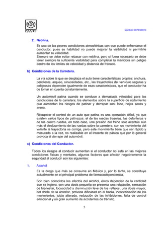 MANEJO DEFENSIVO
5
2. Neblina.
Es una de las peores condiciones atmosféricas con que puede enfrentarse el
conductor, pues su habilidad no puede mejorar la visibilidad ni permitirle
aumentar su velocidad.
Siempre se debe evitar rebasar con neblina, pero si fuera necesario se debe
tener siempre la suficiente visibilidad para completar la maniobra sin peligro
dentro de los límites de velocidad y distancia de frenado.
b) Condiciones de la Carretera.
La vía sobre la que se desplaza el auto tiene características propias: anchura,
pendiente, arqueo, sinuosidades, etc., las trayectorias del vehículo seguras y
peligrosas dependen igualmente de esas características, que el conductor ha
de tomar en cuenta constantemente.
Un automóvil patina cuando se conduce a demasiada velocidad para las
condiciones de la carretera; los elementos sobre la superficie de rodamiento
que aumentan los riesgos de patinar y derrapar son: lodo, hojas secas y
arena.
Recuperar el control de un auto que patina es una operación difícil, ya que
existen varios tipos de patinazos: el de las ruedas traseras, las delanteras y
de las cuatro ruedas, en todo caso, una presión del freno sólo acentúa aún
más el deslizamiento de las ruedas sobre la carretera; con un movimiento del
volante la trayectoria se corrige, pero este movimiento tiene que ser rápido y
mesurado a la vez, no realizable en el instante de pánico que por lo general
provoca el derrape del automóvil.
c) Condiciones del Conductor.
Todos los riesgos al conducir aumentan si el conductor no está en las mejores
condiciones físicas y mentales, algunos factores que afectan negativamente la
seguridad al conducir son los siguientes:
1. Alcohol
Es la droga que más se consume en México y, por lo tanto, se constituye
actualmente en el principal problema de farmacodependencia.
Son bien conocidos los efectos del alcohol, éstos dependen de la cantidad
que se ingiera, con una dosis pequeña se presenta una relajación, sensación
de bienestar, locuacidad y disminución leve de los reflejos; una dosis mayor,
del doble de la anterior, provoca dificultad en el habla, incoordinación de los
movimientos, juicio alterado, reducción de las inhibiciones, falta de control
emocional y un gran aumento de accidentes de tránsito.
 