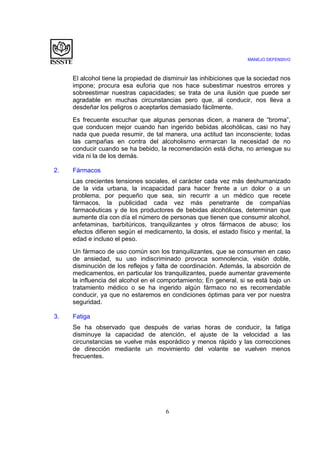 MANEJO DEFENSIVO
6
El alcohol tiene la propiedad de disminuir las inhibiciones que la sociedad nos
impone; procura esa euforia que nos hace subestimar nuestros errores y
sobreestimar nuestras capacidades; se trata de una ilusión que puede ser
agradable en muchas circunstancias pero que, al conducir, nos lleva a
desdeñar los peligros o aceptarlos demasiado fácilmente.
Es frecuente escuchar que algunas personas dicen, a manera de “broma”,
que conducen mejor cuando han ingerido bebidas alcohólicas, casi no hay
nada que pueda resumir, de tal manera, una actitud tan inconsciente; todas
las campañas en contra del alcoholismo enmarcan la necesidad de no
conducir cuando se ha bebido, la recomendación está dicha, no arriesgue su
vida ni la de los demás.
2. Fármacos
Las crecientes tensiones sociales, el carácter cada vez más deshumanizado
de la vida urbana, la incapacidad para hacer frente a un dolor o a un
problema, por pequeño que sea, sin recurrir a un médico que recete
fármacos, la publicidad cada vez más penetrante de compañías
farmacéuticas y de los productores de bebidas alcohólicas, determinan que
aumente día con día el número de personas que tienen que consumir alcohol,
anfetaminas, barbitúricos, tranquilizantes y otros fármacos de abuso; los
efectos difieren según el medicamento, la dosis, el estado físico y mental, la
edad e incluso el peso.
Un fármaco de uso común son los tranquilizantes, que se consumen en caso
de ansiedad, su uso indiscriminado provoca somnolencia, visión doble,
disminución de los reflejos y falta de coordinación. Además, la absorción de
medicamentos, en particular los tranquilizantes, puede aumentar gravemente
la influencia del alcohol en el comportamiento; En general, si se está bajo un
tratamiento médico o se ha ingerido algún fármaco no es recomendable
conducir, ya que no estaremos en condiciones óptimas para ver por nuestra
seguridad.
3. Fatiga
Se ha observado que después de varias horas de conducir, la fatiga
disminuye la capacidad de atención, el ajuste de la velocidad a las
circunstancias se vuelve más esporádico y menos rápido y las correcciones
de dirección mediante un movimiento del volante se vuelven menos
frecuentes.
 