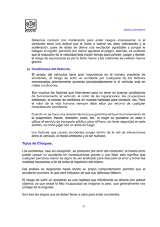 MANEJO DEFENSIVO
8
Debemos conducir con moderación para evitar riesgos innecesarios; si el
conductor tiene una actitud que le incita a valorar las altas velocidades y la
aceleración, pues de éstas se deriva una excitación agradable y porque le
halagan el orgullo, percibirá con menor agudeza el peligro, además, es evidente
que la reducción de la velocidad deja mayor tiempo para percibir, juzgar y decidir;
el riesgo de equivocarse es por lo tanto menor y las colisiones se vuelven menos
graves.
e) Condiciones del Vehículo.
El estado del vehículos tiene gran importancia en el número creciente de
accidentes, el riesgo de sufrir un accidente por cualquiera de los factores
mencionados anteriormente aumenta considerablemente si el vehículo está en
malas condiciones.
Son muchos los factores que intervienen para no tener en buenas condiciones
de funcionamiento al vehículo; el costo de las reparaciones, las ocupaciones
cotidianas, el exceso de confianza en nuestra habilidad para conducir, etc. Pero
el valor de la vida humana siempre debe estar por encima de cualquier
consideración económica.
Cuando no se hace una revisión técnica que garantice el buen funcionamiento de
la suspensión, frenos, dirección, luces, etc., lo mejor es quedarse en casa o
utilizar el servicio de transporte público, pisar el freno, sin tener seguridad en este
sentido, es como jugar con un arma de fuego.
Los factores que causan accidentes surgen dentro de la red de interacciones
entre el vehículo, el medio ambiente y el ser humano.
Tipos de Choques.
Los accidentes, casi sin excepción, se producen por error del conductor; el mismo error
puede causar un accidente sin consecuencias graves o uno fatal, esto significa que
cualquier percance menor es digno de ser analizado para descubrir el error y tomar las
medidas necesarias a fin de evitar la repetición del mismo.
Del análisis se desprende hasta donde su propio comportamiento permitió que el
accidente ocurriera, lo que será indicador de que sus defensas fallaron.
El riesgo de sufrir un accidente es una realidad que difícilmente se afronta con actitud
objetiva; ya que existe la feliz incapacidad de imaginar lo peor, que generalmente nos
protege de la angustia.
Son tres las etapas que se deben llevar a cabo para evitar accidentes:
 