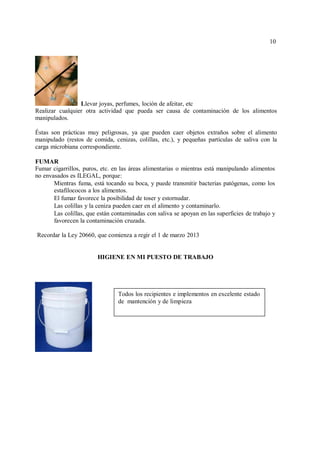 10
10
Llevar joyas, perfumes, loción de afeitar, etc
Realizar cualquier otra actividad que pueda ser causa de contaminación de los alimentos
manipulados.
Éstas son prácticas muy peligrosas, ya que pueden caer objetos extraños sobre el alimento
manipulado (restos de comida, cenizas, colillas, etc.), y pequeñas partículas de saliva con la
carga microbiana correspondiente.
FUMAR
Fumar cigarrillos, puros, etc. en las áreas alimentarias o mientras está manipulando alimentos
no envasados es ILEGAL, porque:
Mientras fuma, está tocando su boca, y puede transmitir bacterias patógenas, como los
estafilococos a los alimentos.
El fumar favorece la posibilidad de toser y estornudar.
Las colillas y la ceniza pueden caer en el alimento y contaminarlo.
Las colillas, que están contaminadas con saliva se apoyan en las superficies de trabajo y
favorecen la contaminación cruzada.
Recordar la Ley 20660, que comienza a regir el 1 de marzo 2013
HIGIENE EN MI PUESTO DE TRABAJO
Todos los recipientes e implementos en excelente estado
de mantención y de limpieza
 