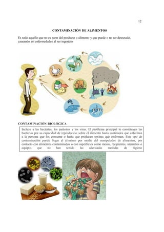 12
12
CONTAMINACIÓN DE ALIMENTOS
Es todo aquello que no es parte del producto o alimento y que puede o no ser detectado,
causando así enfermedades al ser ingeridos
CONTAMINACIÓN BIOLÓGICA
Incluye a las bacterias, los parásitos y los virus. El problema principal lo constituyen las
bacterias por su capacidad de reproducirse sobre el alimento hasta cantidades que enferman
a la persona que los consume o hasta que producen toxinas que enferman. Este tipo de
contaminación puede llegar al alimento por medio del manipulador de alimentos, por
contacto con alimentos contaminados o con superficies como mesas, recipientes, utensilios o
equipos que no han tenido las adecuadas medidas de higiene
 