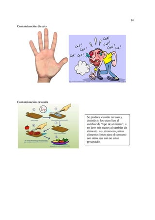 14
14
Contaminación directa
Contaminación cruzada
Se produce cuando no lavo y
desinfecto los utensilios al
cambiar de “tipo de alimento”, o
no lavo mis manos al cambiar de
alimento o si almaceno juntos
alimentos listos para el consumo
con otros que aun no están
procesados
 