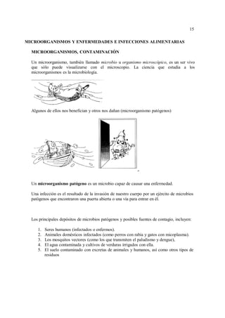 15
15
MICROORGANISMOS Y ENFERMEDADES E INFECCIONES ALIMENTARIAS
MICROORGANISMOS, CONTAMINACIÓN
Un microorganismo, también llamado microbio u organismo microscópico, es un ser vivo
que sólo puede visualizarse con el microscopio. La ciencia que estudia a los
microorganismos es la microbiología.
Algunos de ellos nos benefician y otros nos dañan (microorganismo patógenos)
Un microorganismo patógeno es un microbio capaz de causar una enfermedad.
Una infección es el resultado de la invasión de nuestro cuerpo por un ejército de microbios
patógenos que encontraron una puerta abierta o una vía para entrar en él.
Los principales depósitos de microbios patógenos y posibles fuentes de contagio, incluyen:
1. Seres humanos (infectados o enfermos).
2. Animales domésticos infectados (como perros con rabia y gatos con micoplasma).
3. Los mosquitos vectores (como los que transmiten el paludismo y dengue),
4. El agua contaminada y cultivos de verduras irrigados con ella.
5. El suelo contaminado con excretas de animales y humanos, así como otros tipos de
residuos
 