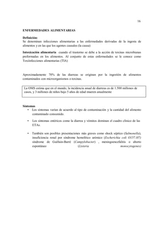 16
16
ENFERMEDADES ALIMENTARIAS
Definición:
Se denominan infecciones alimentarias a las enfermedades derivadas de la ingesta de
alimentos y en las que los agentes causales (la causa)
Intoxicación alimentaria cuando el trastorno se debe a la acción de toxinas microbianas
preformadas en los alimentos. Al conjunto de estas enfermedades se le conoce como
Toxiinfecciones alimentarias (TIA)
Aproximadamente 70% de las diarreas se originan por la ingestión de alimentos
contaminados con microorganismos o toxinas.
La OMS estima que en el mundo, la incidencia anual de diarreas es de 1.500 millones de
casos, y 3 millones de niños bajo 5 años de edad mueren anualmente
Síntomas
• Los síntomas varían de acuerdo al tipo de contaminación y la cantidad del alimento
contaminado consumido.
• Los síntomas entéricos como la diarrea y vómitos dominan el cuadro clínico de las
ETAs.
• También son posibles presentaciones más graves como shock séptico (Salmonella),
insuficiencia renal por síndrome hemolítico urémico (Escherichia coli O157:H7)
síndrome de Guillain-Barré (Campylobacter) , meningoencefalitis o aborto
espontáneo (Listeria monocytogenes)
 