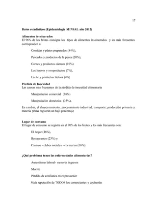 17
17
Datos estadísticos (Epidemiologia MINSAL año 2012)
Alimentos involucrados
El 96% de los brotes consigna los tipos de alimentos involucrados y los más frecuentes
corresponden a:
 Comidas y platos preparados (44%),
 Pescados y productos de la pesca (20%),
 Carnes y productos cárneos (10%)
 Los huevos y ovoproductos (7%),
 Leche y productos lácteos (4%)
Pérdida de Inocuidad
Las causas más frecuentes de la pérdida de inocuidad alimentaria
 Manipulación comercial (38%)
 Manipulación doméstica (35%),
En cambio, el almacenamiento, procesamiento industrial, transporte, producción primaria y
materia prima registran un bajo porcentaje
Lugar de consumo
El lugar de consumo se registra en el 90% de los brotes y los más frecuentes son:
 El hogar (46%),
 Restaurantes (23%) y
 Casinos - clubes sociales - cocinerías (16%).
¿Qué problema traen las enfermedades alimentarias?
 Ausentismo laboral- menores ingresos
 Muerte
 Pérdida de confianza en el proveedor
Mala reputación de TODOS los comerciantes y cocinerías
 