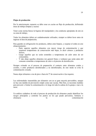 19
19
Flujos de producción
Por lo anteriormente expuesto se debe crear en cocina un flujo de producción, definiendo
áreas de trabajo (limpias y sucias)
Tener como norma básica la higiene del manipulador y las conductas apropiadas de este en
su zona de trabajo;
Todos los alimentos deben ser cuidadosamente utilizados, siempre se deben lavar antes de
ingresar al área de preparación;
Para guardar en refrigeración los productos, deben estar limpios, y respetar el orden en este
almacenamiento:
- Parte superior aquellos alimentos con mayor riesgo de contaminación y que
requieren temperaturas de conservación más bajas, es decir cárneos y productos
lácteos,
- Luego aquellos que no serán sometidos a temperaturas de calor antes de ser
consumidos;
- Y más abajo aquellos alimentos (en general frutas y verduras) que serán antes del
consumo sometidas a temperaturas de calor o al proceso de desinfección.
Siempre evitando en el proceso de preparación el contacto entre alimentos crudos y
cocidos, o entre productos desinfectados y no desinfectados, de este modo se evita la
contaminación cruzada.
Nunca dejar alimentos a ras de piso o fuera de Tº de conservación si las requiere.
Las enfermedades transmitidas por alimentos son en su gran mayoría prevenibles, aunque
no hay una medida de prevención simple como una vacuna. Más bien, se necesitan medidas
para prevenir o limitar la contaminación a lo largo de toda la cadena de la granja o mar a la
mesa.
Un análisis cuidadoso de todo el proceso de producción de alimentos puede identificar los
riesgos principales y controlar los puntos en los que puede prevenirse, limitarse o
eliminarse la contaminación
 