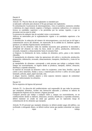 Párrafo II
Definiciones
Artículo 14.- Para los fines de este reglamento se entenderá por:
a) adecuado: suficiente para alcanzar el fin que persigue este reglamento;
b) contaminación: la presencia de microorganismos, virus y/o parásitos, sustancias extrañas
o deletéreas de origen mineral, orgánico o biológico, sustancias radioactivas y/o sustancias
tóxicas en cantidades superiores a las permitidas por las normas vigentes, o que se
presuman nocivas para la salud.
La presencia de cualquier tipo de suciedad, restos o excrementos.
Aditivos no autorizados por la reglamentación vigente o en cantidades superiores a las
permitidas;
c) desinfección: la reducción del número de microorganismos a un nivel que no dé lugar a
contaminación nociva del alimento, sin menoscabo de la calidad de él, mediante agentes
químicos y/o métodos higiénicamente satisfactorios;
d) higiene de los alimentos: todas las medidas necesarias para garantizar la inocuidad y
salubridad del alimento en todas las fases, desde su cultivo, producción, elaboración,
envasado, transporte y almacenamiento hasta el consumo final;
e) limpieza: la eliminación de tierra, residuos de alimentos, polvo, grasa u otra materia
objetable;
f) manipulación de alimentos: todas las operaciones del cultivo y recolección, producción,
preparación, elaboración, envasado, almacenamiento, transporte, distribución y venta de los
alimentos;
g) manipulador de alimentos: corresponde a toda persona que trabaje a cualquier título,
aunque sea ocasionalmente, en lugares donde se produzca, manipule, elabore, almacene,
distribuya o expenda alimentos;
h) material de envasado de alimentos: todos los recipientes, como latas, botellas, cajas de
cartón u otros materiales, fundas y sacos, o material para envolver o cubrir, tal como papel
laminado, película, papel, papel encerado, tela;
i) plagas: insectos, roedores, pájaros y otras especies menores capaces de contaminar
directa o indirectamente los alimentos.
Párrafo VI
De los requisitos de higiene del personal
Artículo 52.- La dirección del establecimiento será responsable de que todas las personas
que manipulen alimentos, reciban una instrucción adecuada y continua en materia de
manipulación higiénica de los mismos e higiene personal.
Cualquier persona que trabaje a cualquier título y, aunque sea ocasionalmente, en un
establecimiento donde se elaboren, almacenen, envasen, distribuyan o expendan alimentos,
deberá mantener un estado de salud que garantice que no representa riesgo de
contaminación de los alimentos que manipule.
Artículo 54.-El personal que manipule alimentos no deberá atender pagos del público, sea
recibiendo o entregando dinero, no deberá realizar tareas que puedan contaminar sus manos
y ropas de trabajo
 