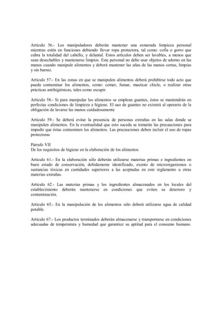 Artículo 56.- Los manipuladores deberán mantener una esmerada limpieza personal
mientras estén en funciones debiendo llevar ropa protectora, tal como: cofia o gorro que
cubra la totalidad del cabello, y delantal. Estos artículos deben ser lavables, a menos que
sean desechables y mantenerse limpios. Este personal no debe usar objetos de adorno en las
manos cuando manipule alimentos y deberá mantener las uñas de las manos cortas, limpias
y sin barniz.
Artículo 57.- En las zonas en que se manipulen alimentos deberá prohibirse todo acto que
pueda contaminar los alimentos, como: comer, fumar, masticar chicle, o realizar otras
prácticas antihigiénicas, tales como escupir.
Artículo 58.- Si para manipular los alimentos se emplean guantes, éstos se mantendrán en
perfectas condiciones de limpieza e higiene. El uso de guantes no eximirá al operario de la
obligación de lavarse las manos cuidadosamente
Artículo 59.- Se deberá evitar la presencia de personas extrañas en las salas donde se
manipulen alimentos. En la eventualidad que esto suceda se tomarán las precauciones para
impedir que éstas contaminen los alimentos. Las precauciones deben incluir el uso de ropas
protectoras
Párrafo VII
De los requisitos de higiene en la elaboración de los alimentos
Artículo 61.- En la elaboración sólo deberán utilizarse materias primas e ingredientes en
buen estado de conservación, debidamente identificado, exento de microorganismos o
sustancias tóxicas en cantidades superiores a las aceptadas en este reglamento u otras
materias extrañas.
Artículo 62.- Las materias primas y los ingredientes almacenados en los locales del
establecimiento deberán mantenerse en condiciones que eviten su deterioro y
contaminación.
Artículo 65.- En la manipulación de los alimentos sólo deberá utilizarse agua de calidad
potable.
Artículo 67.- Los productos terminados deberán almacenarse y transportarse en condiciones
adecuadas de temperatura y humedad que garantice su aptitud para el consumo humano.
 