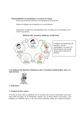 Responsabilidades del manipulador en su puesto de trabajo
Poseer una formación específica en la manipulación de alimentos.
Observar la higiene más escrupulosa en su aseo personal
Incrementar el sentido de responsabilidad hacia los demás por la trascendencia del
servicio que prestan.
HIGIENE DEL MANIPULADOR DE ALIMENTOS
La higiene del manipulador de
alimentos, evita las
enfermedades. Así mismo, la
falta de higiene trae consigo
riesgos para la salud de las
personas
LAS NORMAS DE HIGIENE PERSONAL DE UN MANIPULADOR DEBEN SER LAS
SIGUIENTES:
1.- Baño diario
2.- Limpieza de piel y manos
El lavado de manos debe acompañarse del uso de jabón, por el efecto emulsionante que tienen
estos sobre las grasas, de un frotamiento vigoroso, por el efecto abrasivo del mismo, y del
enjuague con abundante agua, ya que ésta arrastra partículas sueltas que contienen gérmenes.
 