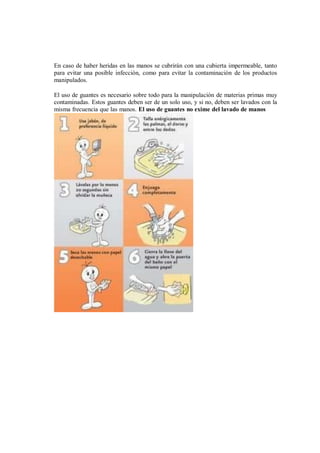 En caso de haber heridas en las manos se cubrirán con una cubierta impermeable, tanto
para evitar una posible infección, como para evitar la contaminación de los productos
manipulados.
El uso de guantes es necesario sobre todo para la manipulación de materias primas muy
contaminadas. Estos guantes deben ser de un solo uso, y si no, deben ser lavados con la
misma frecuencia que las manos. El uso de guantes no exime del lavado de manos
 