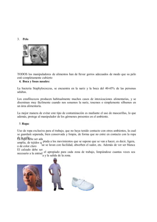 La ropa debe ser ada
amplia, de tejidos q
o de color claro
El calzado debe ser
necesario a la entrad
3. Pelo
TODOS los manipuladores de alimentos han de llevar gorros adecuados de modo que su pelo
esté completamente cubierto
4. Boca y fosas nasales:
La bacteria Staphylococcus, se encuentra en la nariz y la boca del 40-45% de las personas
adultas.
Los estafilococos producen habitualmente muchos casos de intoxicaciones alimentarias, y se
diseminan muy fácilmente cuando nos sonamos la nariz, tosemos o simplemente silbamos en
un área alimentaría.
La mejor manera de evitar este tipo de contaminación es mediante el uso de mascarillas, lo que
además, protege al manipulador de los gérmenes presentes en el ambiente.
5. Ropa:
Uso de ropa exclusiva para el trabajo, que no haya tenido contacto con otros ambientes, la cual
se guardará separada, bien conservada y limpia, de forma que no entre en contacto con la ropa
de la calle.
ptada a los movimientos que se supone que se van a hacer, es decir, ligera,
ue se lavan con facilidad, absorben el sudor, etc. Además de ver ser blanca
el apropiado para cada zona de trabajo, limpiándose cuantas veces sea
a y la salida de la zona.
 