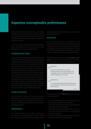 „ CAP. 1 // Metodología para la elaboración de Mapas de Riesgo
13
El propósito de la inclusión de estos Conceptos
Generales como encabezamiento del Marco Teó-
rico es la unificación de criterios respecto de los
términos frecuentemente empleados en la gestión
integral del riesgo.
En primer lugar, es necesario recorrer las diferen-
cias y similitudes entre los términos que serán
empleados en el transcurso del Manual.
FENÓMENO NATURAL
Es entendido como toda manifestación de la natu-
raleza, se refiere a cualquier expresión que adopta
la naturaleza como resultado de su funcionamiento
interno. Las condiciones de regularidad (lluvias en
los meses de verano en la sierra, la llovizna en los
meses de invierno en la costa) o de aparición ex-
traordinariaysorprendente(terremoto,un"tsunami"o
maremoto, una lluvia torrencial) son las que diferen-
cian y pueden dar lugar a la ocurrencia de un desas-
tre. Un fenómeno natural se convierte en peligroso
cuando adquiere determinado grado de magnitud,
intensidad, ocurrencia o extensión del impacto (un
sismo de considerable magnitud, lluvias torrenciales
continuasenzonasordinariamentesecas,unhuracán,
rayos, etc. pueden ser considerados peligrosos)
EVENTO ADVERSO
Es una situación, suceso o hecho que produce
alteración en la vida de las personas, economía,
sistemas sociales y el ambiente, causado por fe-
nómenos de orígenes naturales o provocados por
los seres humanos.
EMERGENCIA
Se entiende como una situación, un daño pro-
vocado por un evento adverso de origen natural
o provocado por los seres humanos que, por su
magnitud, puede ser atendida por los medios dis-
ponibles localmente.
DESASTRE
Es la interacción entre una amenaza y una
poblaciónvulnerableque,porsumagnitud,creauna
interrupción en el funcionamiento de una sociedad
y/o sistema a partir de una desproporción entre
los medios necesarios para superarla y aquellos
medios a disposición de la comunidad afectada.
Cabe aclarar que muchas veces Emergencia y De-
sastre se toman como sinónimos. Sin embargo,
entre ellos hay una importante diferencia:
Por otra parte, en una Catástrofe, (en comparación
con un Desastre)
•	 La mayor parte de la comunidad (población y
estructuras) residente es impactada.
•	 Las bases de operaciones de las organizaciones
de emergencia son golpeadas.
•	 No puede proveerse ayuda externa, pues va-
rias comunidades cercanas son afectadas
(carácter regional)
•	 Implica una atención mediática más amplia en
el tiempo y externa a la comunidad.
	 DESASTRE:
Se crea una desproporción entre los
medios necesarios para dar respuesta a las
necesidades de la comunidad afectada y los
medios disponibles en la misma.
	 EMERGENCIA:
Los medios disponibles localmente bastan para
dar satisfacción a la demanda producida por el
evento adverso
Aspectos conceptuales preliminares
Figura 1
 