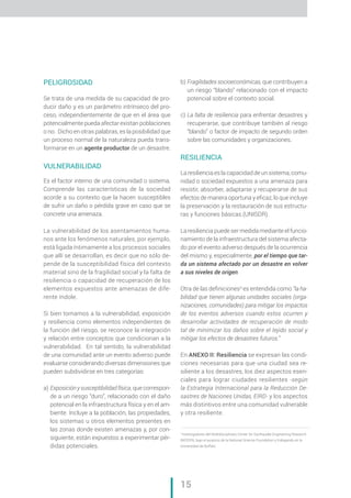 „ CAP. 1 // Metodología para la elaboración de Mapas de Riesgo
15
PELIGROSIDAD
Se trata de una medida de su capacidad de pro-
ducir daño y es un parámetro intrínseco del pro-
ceso, independientemente de que en el área que
potencialmente pueda afectar existan poblaciones
o no. Dicho en otras palabras, es la posibilidad que
un proceso normal de la naturaleza pueda trans-
formarse en un agente productor de un desastre.
VULNERABILIDAD
Es el factor interno de una comunidad o sistema.
Comprende las características de la sociedad
acorde a su contexto que la hacen susceptibles
de sufrir un daño o pérdida grave en caso que se
concrete una amenaza.
La vulnerabilidad de los asentamientos huma-
nos ante los fenómenos naturales, por ejemplo,
está ligada íntimamente a los procesos sociales
que allí se desarrollan, es decir que no sólo de-
pende de la susceptibilidad física del contexto
material sino de la fragilidad social y la falta de
resiliencia o capacidad de recuperación de los
elementos expuestos ante amenazas de dife-
rente índole.
Si bien tomamos a la vulnerabilidad, exposición
y resiliencia como elementos independientes de
la función del riesgo, se reconoce la integración
y relación entre conceptos que condicionan a la
vulnerabilidad. En tal sentido, la vulnerabilidad
de una comunidad ante un evento adverso puede
evaluarse considerando diversas dimensiones que
pueden subdividirse en tres categorías:
a) 	Exposición y susceptibilidad física, que correspon-
de a un riesgo “duro”, relacionado con el daño
potencial en la infraestructura física y en el am-
biente. Incluye a la población, las propiedades,
los sistemas u otros elementos presentes en
las zonas donde existen amenazas y, por con-
siguiente, están expuestos a experimentar pér-
didas potenciales.
b) 	Fragilidades socioeconómicas, que contribuyen a
un riesgo “blando” relacionado con el impacto
potencial sobre el contexto social.
c) 	La falta de resiliencia para enfrentar desastres y
recuperarse, que contribuye también al riesgo
“blando” o factor de impacto de segundo orden
sobre las comunidades y organizaciones.
RESILIENCIA
La resiliencia es la capacidad de un sistema, comu-
nidad o sociedad expuestos a una amenaza para
resistir, absorber, adaptarse y recuperarse de sus
efectos de manera oportuna y eficaz, lo que incluye
la preservación y la restauración de sus estructu-
ras y funciones básicas.(UNISDR).
La resiliencia puede ser medida mediante el funcio-
namiento de la infraestructura del sistema afecta-
do por el evento adverso después de la ocurrencia
del mismo y, especialmente, por el tiempo que tar-
da un sistema afectado por un desastre en volver
a sus niveles de origen.
Otra de las definiciones3
es entendida como “la ha-
bilidad que tienen algunas unidades sociales (orga-
nizaciones, comunidades) para mitigar los impactos
de los eventos adversos cuando estos ocurren y
desarrollar actividades de recuperación de modo
tal de minimizar los daños sobre el tejido social y
mitigar los efectos de desastres futuros.”
En ANEXO II: Resiliencia se expresan las condi-
ciones necesarias para que una ciudad sea re-
siliente a los desastres, los diez aspectos esen-
ciales para lograr ciudades resilientes -según
la Estrategia Internacional para la Reducción De-
sastres de Naciones Unidas, EIRD- y los aspectos
más distintivos entre una comunidad vulnerable
y otra resiliente.
3
Investigadores del Multidisciplinary Center for Earthquake Engineering Research
(MCEER), bajo el auspicio de la National Science Foundation y trabajando en la
Universidad de Buffalo
 