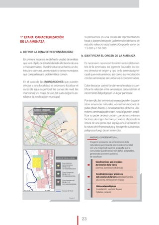 „ CAP. 1 // Metodología para la elaboración de Mapas de Riesgo
23
1° ETAPA: CARACTERIZACIÓN
DE LA AMENAZA
a.	DEFINIR LA ZONA DE RESPONSABILIDAD
En primera instancia se define la unidad de análisis
queseráobjetodeestudiodadalaafectacióndeuna
omásamenazas. Puedeinvolucrarunbarrio,undis-
trito, una comuna, un municipio o varios municipios
que comparten una problemática común.	
En el caso de las INUNDACIONES que pueden
afectar a una localidad, es necesario localizar el
curso de agua superficial, las curvas de nivel, las
manzanas y/o mapa de uso del suelo según lo es-
tablece la zonificación municipal.
Si pensamos en una escala de representación
local y, dependiendo de la dimensión del área de
estudio seleccionada, la elección puede variar de
1:5.000 a 1:50.000.
b.	IDENTIFICAR EL ORIGEN DE LA AMENAZA
Es necesario reconocer los elementos detonan-
tes de la amenaza, los agentes causales así co-
mo detectar el origen y tipo de la amenaza prin-
cipal que evaluaremos, así como su vinculación
con las amenazas secundarias o concatenadas.
Cabe destacar que es fundamental evaluar o cuan-
tificar la relación entre amenazas para estimar el
incremento del peligro en un lugar particular.
Porejemplo,lastormentasseveraspuedendisparar
otras amenazas naturales, como inundaciones rá-
pidas (flash-floods) o deslizamientos de tierra. Asi-
mismo, amenazas de origen natural pueden ampli-
ficar su poder de destrucción cuando se combinan
factores de origen humano, como es el caso de la
rotura de una presa que agrava una inundación o
la rotura de infraestructura y escape de sustancias
peligrosas luego de un terremoto.
Área céntrica
Administrativa;
DPOB (1/2)
10 HAB/MANZANA
Zona Comercial;
DPOB (1/2)
20 HAB/MANZANA
Zona Residencial;
DPOB (1/2)
200 HAB/MANZANA
Curvas de Nivel
CASCO URBANO
(BARRIO CENTRO)
MAPA DE ESCALA LOCAL
AMENAZA ORIGEN NATURAL:
El agente productor es un fenómeno de la
naturaleza que impacta sobre una comunidad
con una magnitud superior a aquella que la
comunidad puede resistir sin daños aceptables,
generando un evento adverso.
Se clasifican:
Geodinámicos por procesos
del interior de la tierra
(sismos, actividad volcánica)
Geodinámicos por procesos
del exterior de la tierra (deslizamientos,
aluviones, remoción en masa)
Hidrometeorológicos
(inundación, vientos, lluvias,
heladas, sequía)
ESC 1:10.000 Ea: 0.50m
n
4,5 m
2 m
Figura 2
 