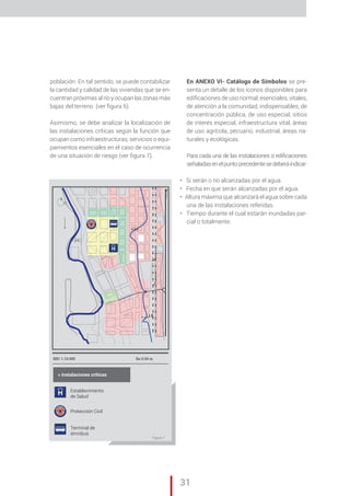 „ CAP. 1 // Metodología para la elaboración de Mapas de Riesgo
31
Cuadro 6 CAPITULO Il
ESC 1:10.000 Ea:0.50 m
Establecimiento
de Salud
Protección Civil
Terminal de
ómnibus
n
4,5 m
2 m
H
H
> Instalaciones críticas
población. En tal sentido, se puede contabilizar
la cantidad y calidad de las viviendas que se en-
cuentran próximas al río y ocupan las zonas más
bajas del terreno (ver figura 6).
Asimismo, se debe analizar la localización de
las instalaciones críticas según la función que
ocupan como infraestructuras, servicios o equi-
pamientos esenciales en el caso de ocurrencia
de una situación de riesgo (ver figura 7).
En ANEXO VI- Catálogo de Símbolos se pre-
senta un detalle de los íconos disponibles para
edificaciones de uso normal, esenciales, vitales,
de atención a la comunidad, indispensables, de
concentración pública, de uso especial, sitios
de interés especial, infraestructura vital, áreas
de uso agrícola, pecuario, industrial, áreas na-
turales y ecológicas.
Para cada una de las instalaciones o edificaciones
señaladasenelpuntoprecedentesedeberáindicar:
• Si serán o no alcanzadas por el agua.
• Fecha en que serán alcanzadas por el agua.
• Altura máxima que alcanzará el agua sobre cada
una de las instalaciones referidas.
• Tiempo durante el cual estarán inundadas par-
cial o totalmente.
Figura 7
 