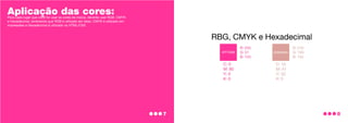 Aplicação das cores:
Para cada lugar que você for usar as cores da marca, deverás usar RGB, CMYK
e Hexadecimal, lembrando que RGB é utilizado em telas, CMYK é utilizado em
impressões e Hexadecimal é utilizado no HTML/CSS.
8
7
 