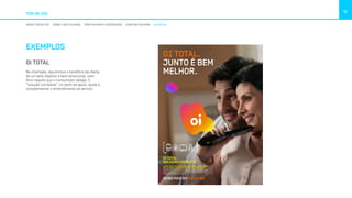 TOM DE VOZ
10
NOSSO TOM DE VOZ SOBRE O QUE FALAMOS COMO FALAMOS E ESCREVEMOS COMO NÃO FALAMOS EXEMPLOS
EXEMPLOS
OI TOTAL
Na chamada, resumimos o benefício da oferta
de um jeito objetivo e bem emocional, com
foco naquilo que o consumidor deseja. O
”solução completa”, no texto de apoio, ajuda a
complementar o entendimento do serviço.
LOREM IPSUM DOLOR SIT AMET, EA APEIRIAN INTERESSET
PRI, EA OMNIS EIRMOD DICERET EUM, IN LIBRIS SUSCI.
É muito bom reunir a família toda em casa com tudo o que
todo mundo gosta. Por isso a Oi tá sempre pensando nos
melhores pacotes pra você. a
SAIBA MAIS EM OI.COM.BR
OI TOTAL
SOLUÇÃO COMPLETA
OI TOTAL.
JUNTO É BEM
MELHOR.
 