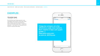 TOM DE VOZ
11
NOSSO TOM DE VOZ SOBRE O QUE FALAMOS COMO FALAMOS E ESCREVEMOS COMO NÃO FALAMOS EXEMPLOS
EXEMPLOS
TEASER SMS
As primeiras duas frases parecem uma
mensagem escrita pelo consumidor. Além
disso, fazem uma leve provocação ao
tratar da liberdade de se falar – e namorar,
paquerar – com quem for. A piscadinha do
emoticon reforça essa ideia. Chega de comprar um chip
diferente a cada novo namoro.
Bom mesmo é falar com quem
quiser. ;)
Descubra como em: 
oi.com.br. #OiToLivre
 