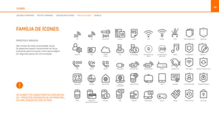 44
ÍCONES
PRODUTOS E SERVIÇOS
São ícones de maior propriedade visual.
Os desenhos devem visualmente ter força
suficiente para funcionar como personagem
em algumas peças de comunicação.
OS ÍCONES TEM CARACTERÍSTICA DERIVATIVA.
EX.: PRODUTOS DERIVADOS DE UM PRINCIPAL,
OU UMA JUNÇÃO DE DOIS OUTROS
FAMÍLIA DE ÍCONES
DECISÕES E PRINCÍPIOS ESTILOS E TAMANHOS CONSTRUÇÃO DE ÍCONES FAMÍLIA DE ÍCONES BUNDLES
 