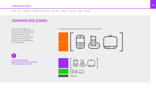 COMPOSIÇÃO DE PEÇAS
68
Quando não protagonizam
peças, os ícones tem tamanhos
definidos para serem aplicados,
pensando sempre na sua
relação com o texto. Os ícones
são aplicados nas peças de
acordo com os níveis definidos
pelo módulo base.
O TAMANHO PREFERENCIAL DOS ÍCONES É DE 2 MÓDULOS BASE
PREFERENCIALMENTE,
BUNDLES DEVEM SER COMPOSTOS
POR, NO MÁXIMO, 4 ÍCONES.
TAMANHO DOS ÍCONES
MÓDULO GRID ALINHAMENTO TAMANHOS E ESTILOS DE TEXTO PRECIFICAÇÃO LOGOMARCA GRAFISMOS ÍCONES FORMATOS
 