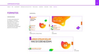 COMPOSIÇÃO DE PEÇAS
71
4X3
FRONTLIGHTS, PROJETORES
9X3
OUTDOORS
2X1
BUSDOORS
MÓDULO GRID ALINHAMENTO TAMANHOS E ESTILOS DE TEXTO PRECIFICAÇÃO LOGOMARCA GRAFISMOS ÍCONES FORMATOS
HORIZONTAL
CONVENCIONAIS
O módulo base determina
as margens, o tamanho
dos elementos e o espaço
entre eles. Com essa
medida básica mantemos
as proporções e espaços
consistentes entre diferentes
peças de comunicação.
FORMATOS
LOREMIPSUM
DOLORSIT
HASIDCIBO
QUIDAM.
LOREM IPSUM DOLOR SIT AMET, EA APEIRIAN
INTERESSET PRI.
At vero eos et accusamus et iusto odio
dignissimos ducimus qui.
LOREM IPSUM DOLOR
NO DISCERE QUIDAM
LIGUE 0800 721 2014
VÁ A UMA LOJA OU ACESSE OI.COM.BR
LOREMIPSUM
SITAMETÉÇAT
HASIDCIBO
LOREM IPSUM DOLOR
NO DISCERE
R$
,00
/MÊS29
LIGUE 0800 721 2014
VÁ A UMA LOJA OU ACESSE OI.COM.BR
LOREMIPS
HASIDCI
LIGUE 0800 721 201
VÁ A UMA LOJA OU ACESSE OI.COM.B
LOREMIPSUM
DOLORSIT
HASIDCIBO
QUIDAM.
LOREM IPSUM DOLOR SIT AMET, EA APEIRIAN
INTERESSET PRI.
At vero eos et accusamus et iusto odio
dignissimos ducimus qui.
LOREM IPSUM DOLOR
NO DISCERE QUIDAM
LIGUE 0800 721 2014
VÁ A UMA LOJA OU ACESSE OI.COM.BR
LOREMIPSUM
SITAMETÉÇAT
HASIDCIBO
LOREM IPSUM DOLOR
NO DISCERE
R$
,00
/MÊS29
LIGUE 0800 721 2014
VÁ A UMA LOJA OU ACESSE OI.COM.BR
LOREMIPSU
HASIDCIBO
LIGUE 0800 721 2014
VÁ A UMA LOJA OU ACESSE OI.COM.BR
REMIPSUM
AMETÉÇAT
SIDCIBO
M IPSUM DOLOR
CERE
,00
/MÊS9
0800 721 2014
JA OU ACESSE OI.COM.BR
LOREMIPSUMDOLOR
HASIDCIBOQUIDAM.
LIGUE 0800 721 2014
VÁ A UMA LOJA OU ACESSE OI.COM.BR
 