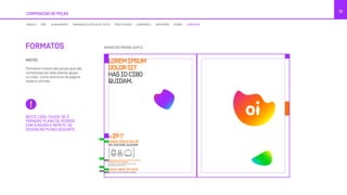 COMPOSIÇÃO DE PEÇAS
72
NESTE CASO, DIVIDE-SE O
PRIMEIRO PLANO DE ACORDO
COM A REGRA E REPETE-SE
DIVISÃO NO PLANO SEGUINTE.
MISTOS
Formatos mistos são peças que são
compostas por dois planos iguais
ou mais, como anúncios de página
dupla e vitrines.
FORMATOS
MÓDULO GRID ALINHAMENTO TAMANHOS E ESTILOS DE TEXTO PRECIFICAÇÃO LOGOMARCA GRAFISMOS ÍCONES FORMATOS
ANÚNCIOS PÁGINA DUPLA
LOREMIPSUM
DOLORSIT
HASIDCIBO
QUIDAM.
LOREM IPSUM DOLOR SIT AMET, EA APEIRIAN
INTERESSET PRI, EA OMNIS.
At vero eos et accusamus et iusto odio
dignissimos ducimus qui.
LOREM IPSUM DOLOR
NO DISCERE QUIDAM
R$
,00
/MÊS29
LIGUE 0800 721 2014
VÁ A UMA LOJA OU ACESSE OI.COM.BR
 