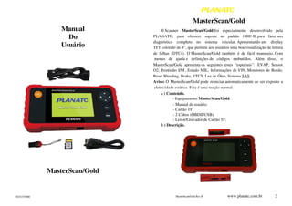 70101355800
Manual
Do
Usuário
MasterScan/Gold
MasterScan/Gold Rev.B www.planatc.com.br 2
MasterScan/Gold
O Scanner MasterScan/Gold foi especialmente desenvolvido pela
PLANATC, para oferecer suporte ao padrão OBD II, para fazer um
diagnóstico completo no sistema veicular. Apresentando um display
TFT colorido de 4”, que permite aos usuários uma boa visualização de leitura
de falhas (DTCs). O MasterScan/Gold também é de fácil manuseio. Com
menus de ajuda e definições de códigos embutidos. Além disso, o
MasterScan/Gold apresenta os seguintes testes "especiais": EVAP, Sensor
O2, Prontidão I/M , Estado MIL, Informações de VIN, Monitores de Bordo,
Reset Bleeding, Brake, ETCS, Luz de Óleo, Sistema SAS.
Aviso: O MasterScan/Gold pode reiniciar automaticamente ao ser exposto a
eletricidade estática. Esta é uma reação normal.
a ) Conteúdo.
- Equipamento MasterScan/Gold.
- Manual do usuário.
- Cartão TF.
- 2 Cabos (OBDII/USB).
- Leitor/Gravador de Cartão TF.
b ) Descrição.
 