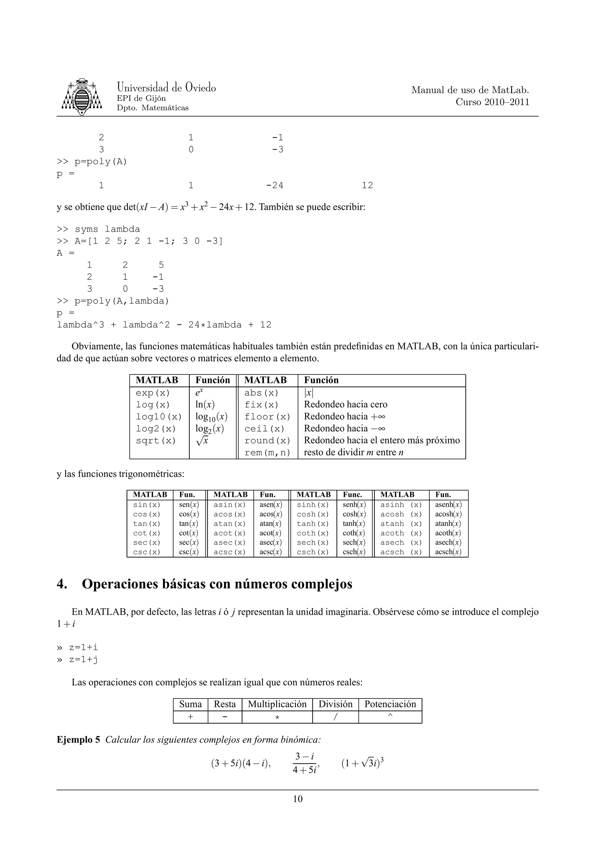 Universidad de Oviedo                                                           Manual de uso de MatLab.
                EPI de Gijón
                                                                                                         Curso 2010–2011
                Dpto. Matemáticas


       2                           1                         -1
       3                           0                         -3
>> p=poly(A)
p =
       1                           1                     -24                         12

y se obtiene que det(xI − A) = x3 + x2 − 24x + 12. También se puede escribir:

>> syms lambda
>> A=[1 2 5; 2 1 -1; 3 0 -3]
A =
     1     2     5
     2     1    -1
     3     0    -3
>> p=poly(A,lambda)
p =
lambda^3 + lambda^2 - 24*lambda + 12

   Obviamente, las funciones matemáticas habituales también están predeﬁnidas en MATLAB, con la única particulari-
dad de que actúan sobre vectores o matrices elemento a elemento.

                    MATLAB             Función     MATLAB              Función
                    exp(x)             ex          abs(x)              |x|
                    log(x)             ln(x)       fix(x)              Redondeo hacia cero
                    log10(x)           log10 (x)   floor(x)            Redondeo hacia +∞
                    log2(x)            log2 (x)
                                       √           ceil(x)             Redondeo hacia −∞
                    sqrt(x)               x        round(x)            Redondeo hacia el entero más próximo
                                                   rem(m,n)            resto de dividir m entre n

y las funciones trigonométricas:

                   MATLAB      Fun.        MATLAB      Fun.        MATLAB      Func.      MATLAB      Fun.
                   sin(x)      sen(x)      asin(x)     asen(x)     sinh(x)     senh(x)    asinh (x)   asenh(x)
                   cos(x)      cos(x)      acos(x)     acos(x)     cosh(x)     cosh(x)    acosh (x)   acosh(x)
                   tan(x)      tan(x)      atan(x)     atan(x)     tanh(x)     tanh(x)    atanh (x)   atanh(x)
                   cot(x)      cot(x)      acot(x)     acot(x)     coth(x)     coth(x)    acoth (x)   acoth(x)
                   sec(x)      sec(x)      asec(x)     asec(x)     sech(x)     sech(x)    asech (x)   asech(x)
                   csc(x)      csc(x)      acsc(x)     acsc(x)     csch(x)     csch(x)    acsch (x)   acsch(x)



4.     Operaciones básicas con números complejos
  En MATLAB, por defecto, las letras i ó j representan la unidad imaginaria. Obsérvese cómo se introduce el complejo
1+i

» z=1+i
» z=1+j

     Las operaciones con complejos se realizan igual que con números reales:

                               Suma        Resta     Multiplicación       División   Potenciación
                                 +          -              *                 /            ^

Ejemplo 5 Calcular los siguientes complejos en forma binómica:
                                                                   3−i             √
                                          (3 + 5i)(4 − i),               ,     (1 + 3i)3
                                                                  4 + 5i

                                                                  10
 