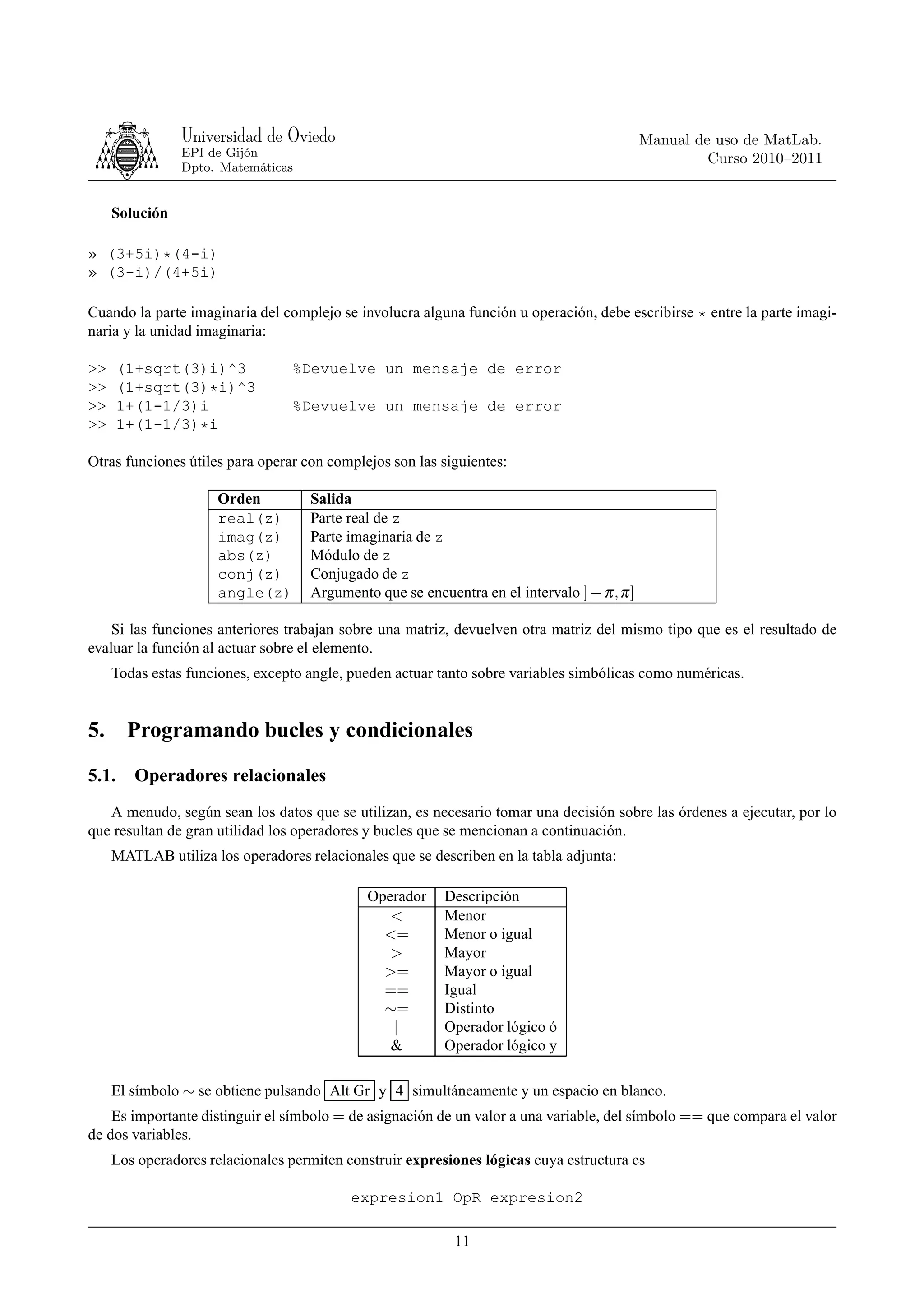 Universidad de Oviedo                                                        Manual de uso de MatLab.
                EPI de Gijón
                                                                                                      Curso 2010–2011
                Dpto. Matemáticas


     Solución

» (3+5i)*(4-i)
» (3-i)/(4+5i)

Cuando la parte imaginaria del complejo se involucra alguna función u operación, debe escribirse * entre la parte imagi-
naria y la unidad imaginaria:

>>     (1+sqrt(3)i)^3            %Devuelve un mensaje de error
>>     (1+sqrt(3)*i)^3
>>     1+(1-1/3)i                %Devuelve un mensaje de error
>>     1+(1-1/3)*i

Otras funciones útiles para operar con complejos son las siguientes:

                     Orden          Salida
                     real(z)        Parte real de z
                     imag(z)        Parte imaginaria de z
                     abs(z)         Módulo de z
                     conj(z)        Conjugado de z
                     angle(z)       Argumento que se encuentra en el intervalo ] − π , π ]

    Si las funciones anteriores trabajan sobre una matriz, devuelven otra matriz del mismo tipo que es el resultado de
evaluar la función al actuar sobre el elemento.
     Todas estas funciones, excepto angle, pueden actuar tanto sobre variables simbólicas como numéricas.


5.      Programando bucles y condicionales
5.1.     Operadores relacionales
   A menudo, según sean los datos que se utilizan, es necesario tomar una decisión sobre las órdenes a ejecutar, por lo
que resultan de gran utilidad los operadores y bucles que se mencionan a continuación.
     MATLAB utiliza los operadores relacionales que se describen en la tabla adjunta:

                                             Operador     Descripción
                                                <         Menor
                                               <=         Menor o igual
                                                >         Mayor
                                               >=         Mayor o igual
                                               ==         Igual
                                               ∼=         Distinto
                                                |         Operador lógico ó
                                                &         Operador lógico y

     El símbolo ∼ se obtiene pulsando Alt Gr y 4 simultáneamente y un espacio en blanco.
    Es importante distinguir el símbolo = de asignación de un valor a una variable, del símbolo == que compara el valor
de dos variables.
     Los operadores relacionales permiten construir expresiones lógicas cuya estructura es

                                           expresion1 OpR expresion2

                                                            11
 