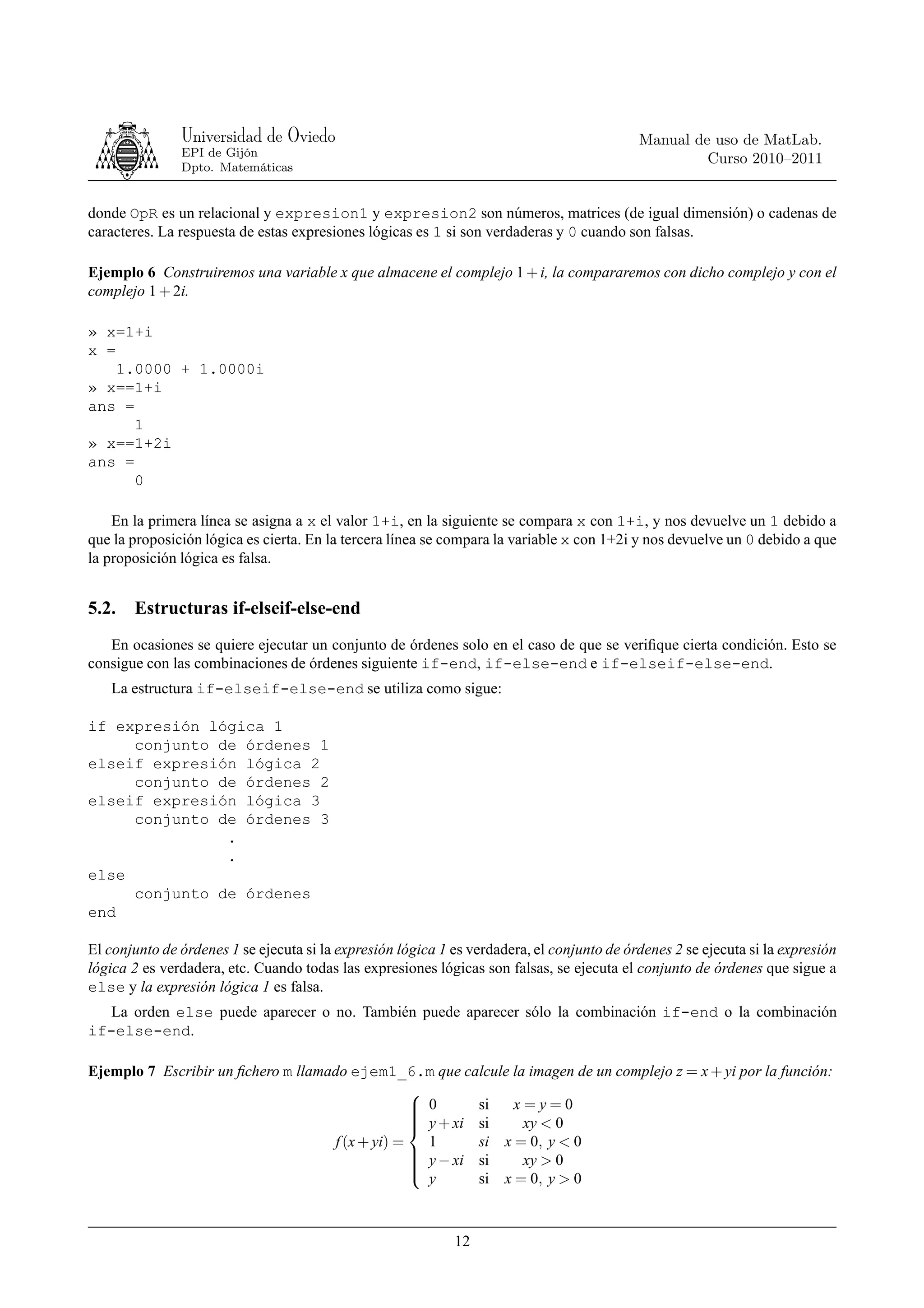 Universidad de Oviedo                                                        Manual de uso de MatLab.
               EPI de Gijón
                                                                                                     Curso 2010–2011
               Dpto. Matemáticas


donde OpR es un relacional y expresion1 y expresion2 son números, matrices (de igual dimensión) o cadenas de
caracteres. La respuesta de estas expresiones lógicas es 1 si son verdaderas y 0 cuando son falsas.

Ejemplo 6 Construiremos una variable x que almacene el complejo 1 + i, la compararemos con dicho complejo y con el
complejo 1 + 2i.

» x=1+i
x =
    1.0000 + 1.0000i
» x==1+i
ans =
      1
» x==1+2i
ans =
      0

    En la primera línea se asigna a x el valor 1+i, en la siguiente se compara x con 1+i, y nos devuelve un 1 debido a
que la proposición lógica es cierta. En la tercera línea se compara la variable x con 1+2i y nos devuelve un 0 debido a que
la proposición lógica es falsa.


5.2.   Estructuras if-elseif-else-end
   En ocasiones se quiere ejecutar un conjunto de órdenes solo en el caso de que se veriﬁque cierta condición. Esto se
consigue con las combinaciones de órdenes siguiente if-end, if-else-end e if-elseif-else-end.
   La estructura if-elseif-else-end se utiliza como sigue:

if expresión lógica 1
     conjunto de órdenes 1
elseif expresión lógica 2
     conjunto de órdenes 2
elseif expresión lógica 3
     conjunto de órdenes 3
               .
               .
else
     conjunto de órdenes
end

El conjunto de órdenes 1 se ejecuta si la expresión lógica 1 es verdadera, el conjunto de órdenes 2 se ejecuta si la expresión
lógica 2 es verdadera, etc. Cuando todas las expresiones lógicas son falsas, se ejecuta el conjunto de órdenes que sigue a
else y la expresión lógica 1 es falsa.
   La orden else puede aparecer o no. También puede aparecer sólo la combinación if-end o la combinación
if-else-end.

Ejemplo 7 Escribir un ﬁchero m llamado ejem1_6.m que calcule la imagen de un complejo z = x + yi por la función:
                                                 
                                                  0
                                                         si   x=y=0
                                                  y + xi si
                                                 
                                                               xy < 0
                                    f (x + yi) =   1      si x = 0, y < 0
                                                  y − xi si
                                                 
                                                               xy > 0
                                                 
                                                   y      si x = 0, y > 0
                                                 



                                                             12
 