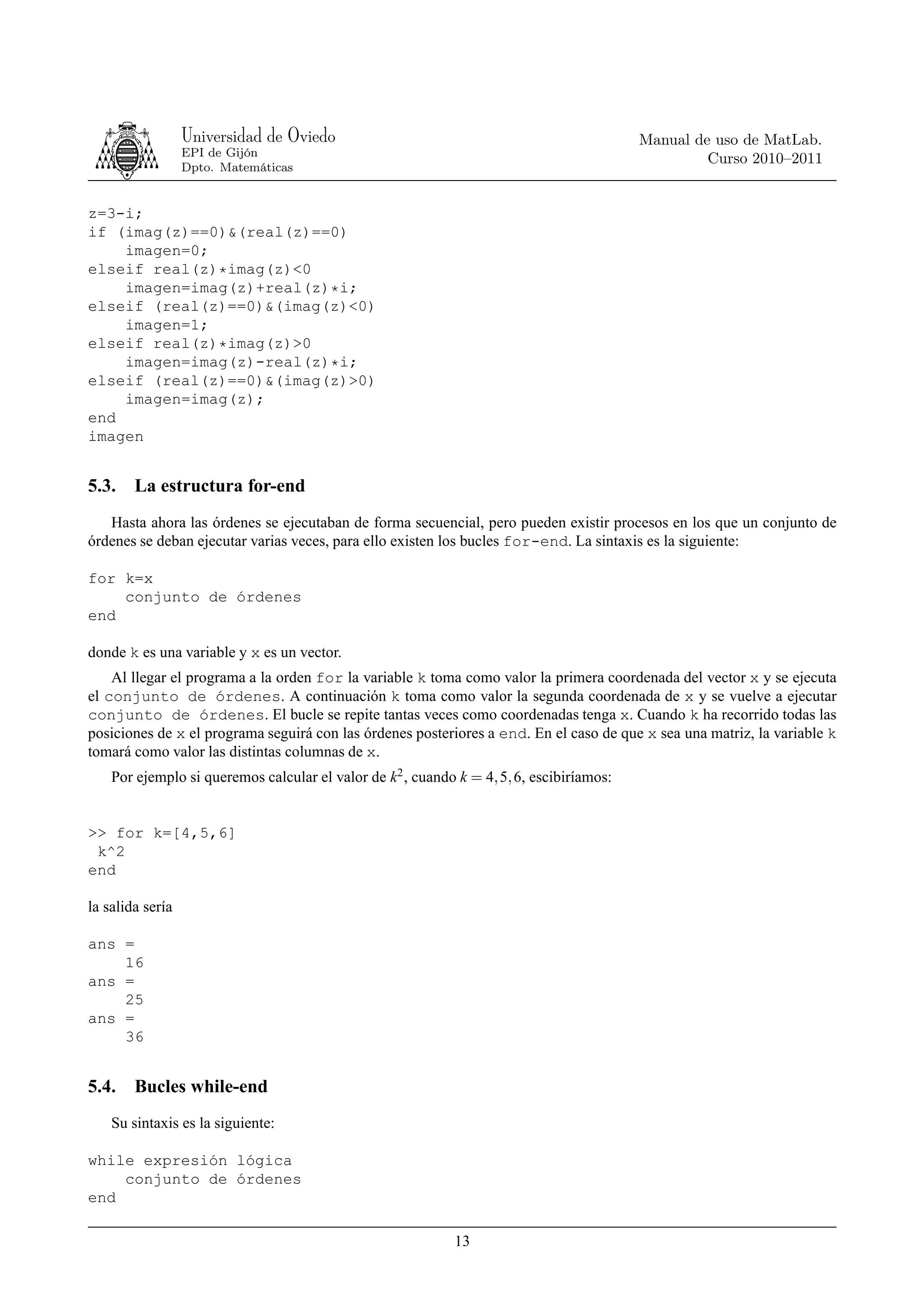 Universidad de Oviedo                                                   Manual de uso de MatLab.
                  EPI de Gijón
                                                                                                   Curso 2010–2011
                  Dpto. Matemáticas


z=3-i;
if (imag(z)==0)&(real(z)==0)
    imagen=0;
elseif real(z)*imag(z)<0
    imagen=imag(z)+real(z)*i;
elseif (real(z)==0)&(imag(z)<0)
    imagen=1;
elseif real(z)*imag(z)>0
    imagen=imag(z)-real(z)*i;
elseif (real(z)==0)&(imag(z)>0)
    imagen=imag(z);
end
imagen


5.3.    La estructura for-end
   Hasta ahora las órdenes se ejecutaban de forma secuencial, pero pueden existir procesos en los que un conjunto de
órdenes se deban ejecutar varias veces, para ello existen los bucles for-end. La sintaxis es la siguiente:

for k=x
    conjunto de órdenes
end

donde k es una variable y x es un vector.
    Al llegar el programa a la orden for la variable k toma como valor la primera coordenada del vector x y se ejecuta
el conjunto de órdenes. A continuación k toma como valor la segunda coordenada de x y se vuelve a ejecutar
conjunto de órdenes. El bucle se repite tantas veces como coordenadas tenga x. Cuando k ha recorrido todas las
posiciones de x el programa seguirá con las órdenes posteriores a end. En el caso de que x sea una matriz, la variable k
tomará como valor las distintas columnas de x.
    Por ejemplo si queremos calcular el valor de k2 , cuando k = 4, 5, 6, escibiríamos:


>> for k=[4,5,6]
 k^2
end

la salida sería

ans =
    16
ans =
    25
ans =
    36


5.4.    Bucles while-end
    Su sintaxis es la siguiente:

while expresión lógica
    conjunto de órdenes
end

                                                            13
 