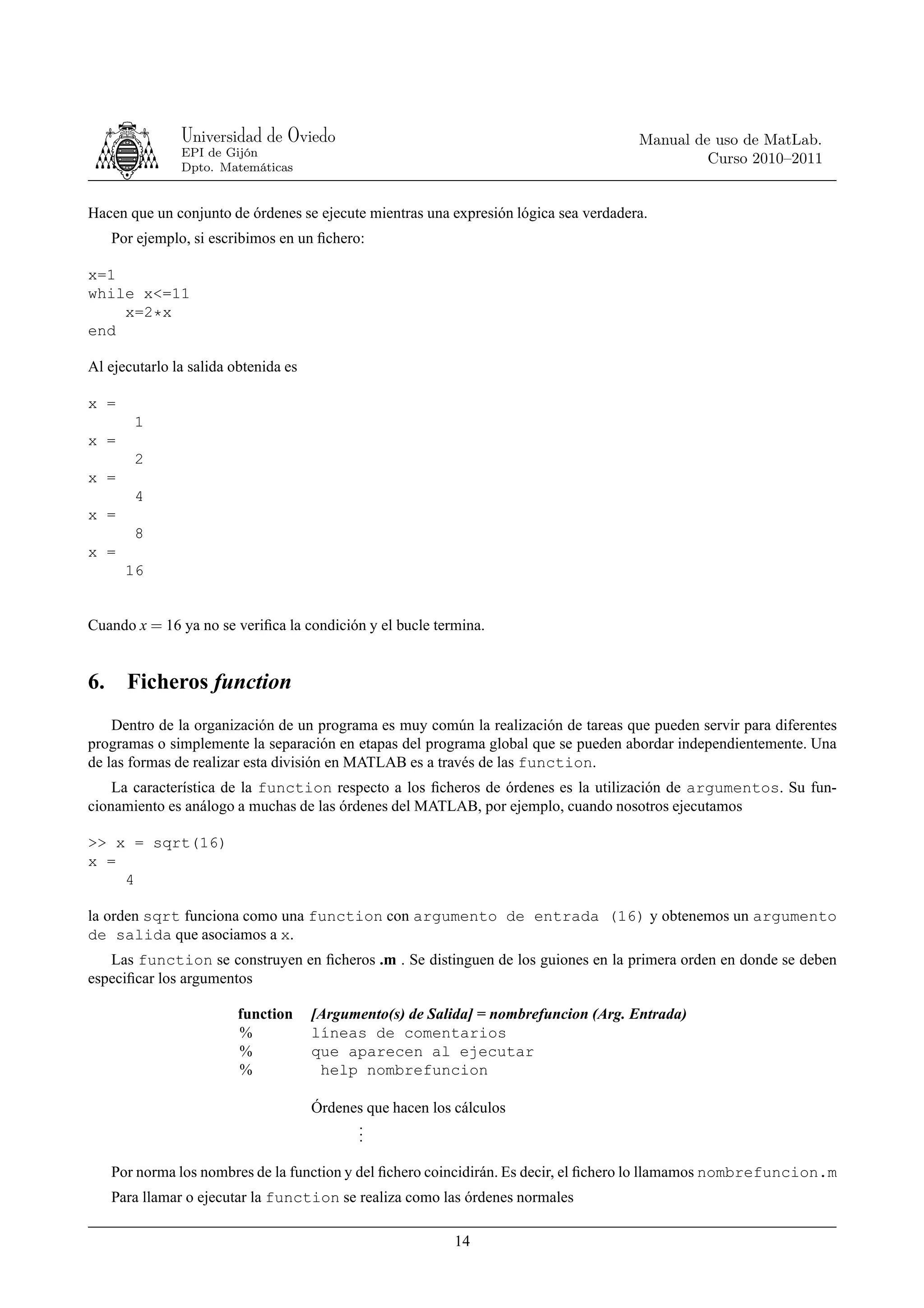 Universidad de Oviedo                                                 Manual de uso de MatLab.
                EPI de Gijón
                                                                                               Curso 2010–2011
                Dpto. Matemáticas


Hacen que un conjunto de órdenes se ejecute mientras una expresión lógica sea verdadera.
     Por ejemplo, si escribimos en un ﬁchero:

x=1
while x<=11
    x=2*x
end

Al ejecutarlo la salida obtenida es

x =
        1
x =
        2
x =
        4
x =
        8
x =
       16


Cuando x = 16 ya no se veriﬁca la condición y el bucle termina.


6.     Ficheros function
    Dentro de la organización de un programa es muy común la realización de tareas que pueden servir para diferentes
programas o simplemente la separación en etapas del programa global que se pueden abordar independientemente. Una
de las formas de realizar esta división en MATLAB es a través de las function.
    La característica de la function respecto a los ﬁcheros de órdenes es la utilización de argumentos. Su fun-
cionamiento es análogo a muchas de las órdenes del MATLAB, por ejemplo, cuando nosotros ejecutamos

>> x = sqrt(16)
x =
    4

la orden sqrt funciona como una function con argumento de entrada (16) y obtenemos un argumento
de salida que asociamos a x.
   Las function se construyen en ﬁcheros .m . Se distinguen de los guiones en la primera orden en donde se deben
especiﬁcar los argumentos

                         function     [Argumento(s) de Salida] = nombrefuncion (Arg. Entrada)
                         %            líneas de comentarios
                         %            que aparecen al ejecutar
                         %             help nombrefuncion

                                      Órdenes que hacen los cálculos
                                            .
                                            .
                                            .

     Por norma los nombres de la function y del ﬁchero coincidirán. Es decir, el ﬁchero lo llamamos nombrefuncion.m
     Para llamar o ejecutar la function se realiza como las órdenes normales

                                                            14
 