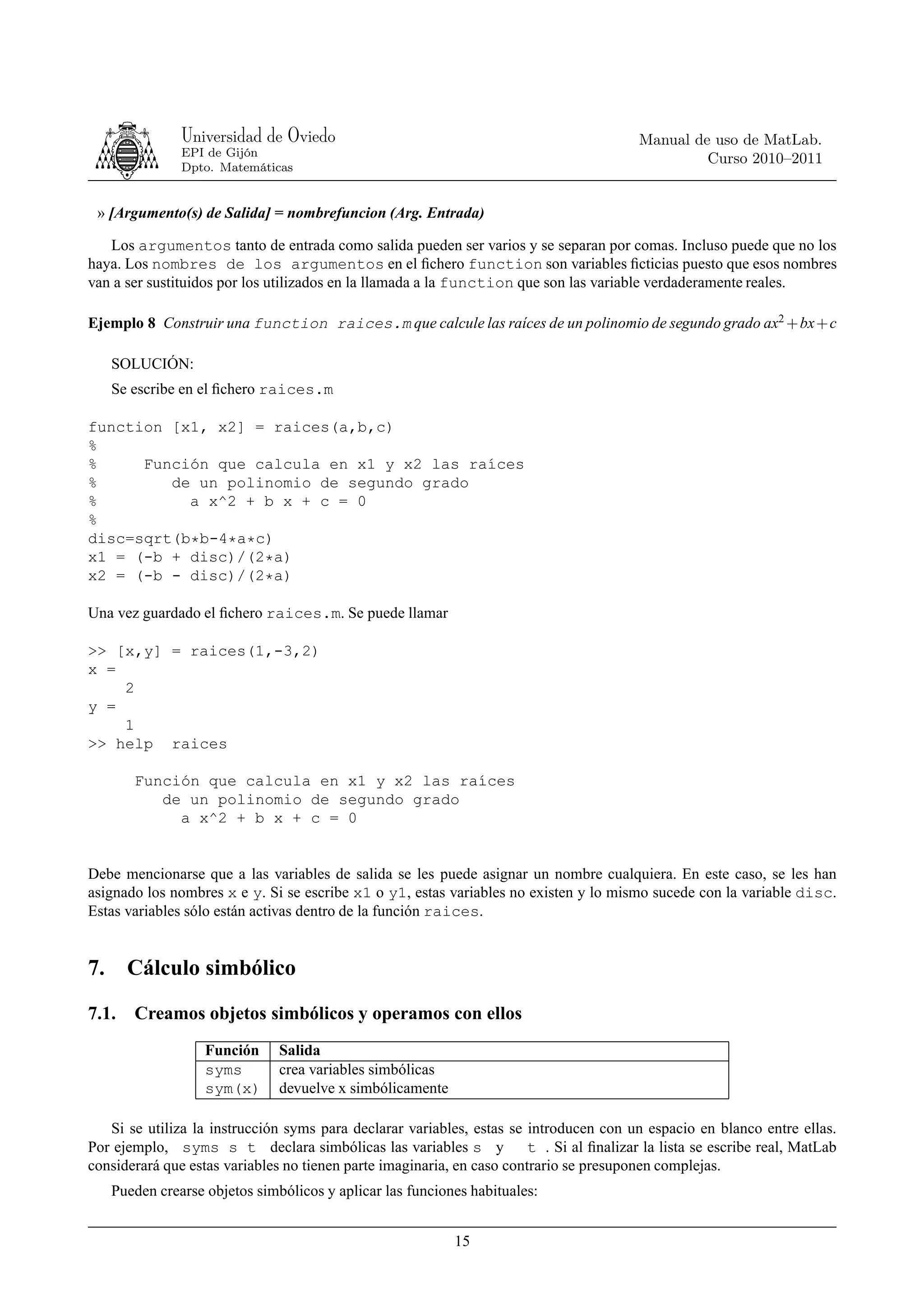 Universidad de Oviedo                                                     Manual de uso de MatLab.
                EPI de Gijón
                                                                                                   Curso 2010–2011
                Dpto. Matemáticas


 » [Argumento(s) de Salida] = nombrefuncion (Arg. Entrada)

   Los argumentos tanto de entrada como salida pueden ser varios y se separan por comas. Incluso puede que no los
haya. Los nombres de los argumentos en el ﬁchero function son variables ﬁcticias puesto que esos nombres
van a ser sustituidos por los utilizados en la llamada a la function que son las variable verdaderamente reales.

Ejemplo 8 Construir una function raices.m que calcule las raíces de un polinomio de segundo grado ax2 + bx+ c

     SOLUCIÓN:
     Se escribe en el ﬁchero raices.m

function [x1, x2] = raices(a,b,c)
%
%     Función que calcula en x1 y x2 las raíces
%        de un polinomio de segundo grado
%          a x^2 + b x + c = 0
%
disc=sqrt(b*b-4*a*c)
x1 = (-b + disc)/(2*a)
x2 = (-b - disc)/(2*a)

Una vez guardado el ﬁchero raices.m. Se puede llamar

>> [x,y] = raices(1,-3,2)
x =
    2
y =
    1
>> help raices

        Función que calcula en x1 y x2 las raíces
           de un polinomio de segundo grado
             a x^2 + b x + c = 0


Debe mencionarse que a las variables de salida se les puede asignar un nombre cualquiera. En este caso, se les han
asignado los nombres x e y. Si se escribe x1 o y1, estas variables no existen y lo mismo sucede con la variable disc.
Estas variables sólo están activas dentro de la función raices.


7.     Cálculo simbólico
7.1.    Creamos objetos simbólicos y operamos con ellos
                    Función     Salida
                    syms        crea variables simbólicas
                    sym(x)      devuelve x simbólicamente

   Si se utiliza la instrucción syms para declarar variables, estas se introducen con un espacio en blanco entre ellas.
Por ejemplo, syms s t declara simbólicas las variables s y              t . Si al ﬁnalizar la lista se escribe real, MatLab
considerará que estas variables no tienen parte imaginaria, en caso contrario se presuponen complejas.
     Pueden crearse objetos simbólicos y aplicar las funciones habituales:


                                                            15
 