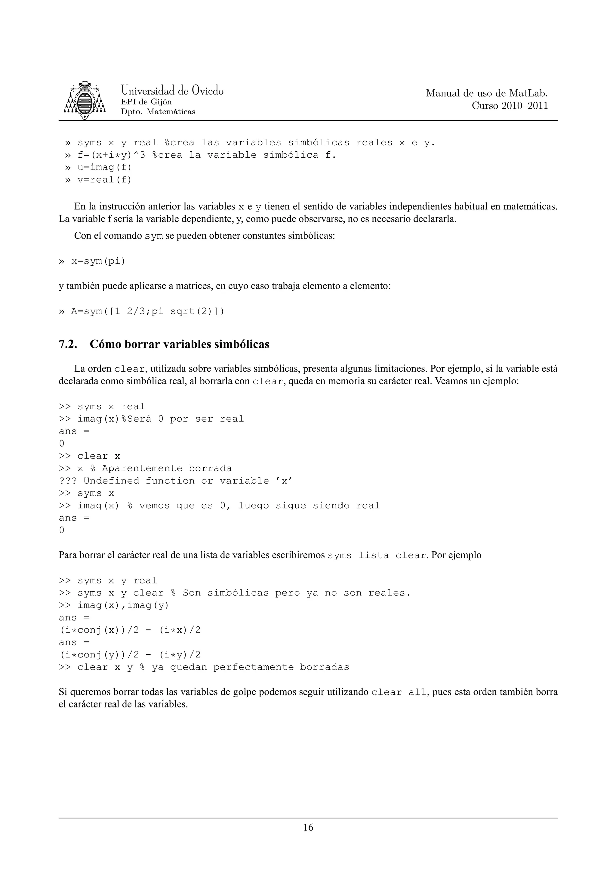 Universidad de Oviedo                                                    Manual de uso de MatLab.
               EPI de Gijón
                                                                                                 Curso 2010–2011
               Dpto. Matemáticas


 »     syms x y real %crea las variables simbólicas reales x e y.
 »     f=(x+i*y)^3 %crea la variable simbólica f.
 »     u=imag(f)
 »     v=real(f)

   En la instrucción anterior las variables x e y tienen el sentido de variables independientes habitual en matemáticas.
La variable f sería la variable dependiente, y, como puede observarse, no es necesario declararla.
     Con el comando sym se pueden obtener constantes simbólicas:

» x=sym(pi)

y también puede aplicarse a matrices, en cuyo caso trabaja elemento a elemento:

» A=sym([1 2/3;pi sqrt(2)])


7.2.     Cómo borrar variables simbólicas
   La orden clear, utilizada sobre variables simbólicas, presenta algunas limitaciones. Por ejemplo, si la variable está
declarada como simbólica real, al borrarla con clear, queda en memoria su carácter real. Veamos un ejemplo:

>> syms x real
>> imag(x)%Será 0 por ser real
ans =
0
>> clear x
>> x % Aparentemente borrada
??? Undefined function or variable ’x’
>> syms x
>> imag(x) % vemos que es 0, luego sigue siendo real
ans =
0

Para borrar el carácter real de una lista de variables escribiremos syms lista clear. Por ejemplo

>> syms x y real
>> syms x y clear % Son simbólicas pero ya no son reales.
>> imag(x),imag(y)
ans =
(i*conj(x))/2 - (i*x)/2
ans =
(i*conj(y))/2 - (i*y)/2
>> clear x y % ya quedan perfectamente borradas

Si queremos borrar todas las variables de golpe podemos seguir utilizando clear all, pues esta orden también borra
el carácter real de las variables.




                                                          16
 