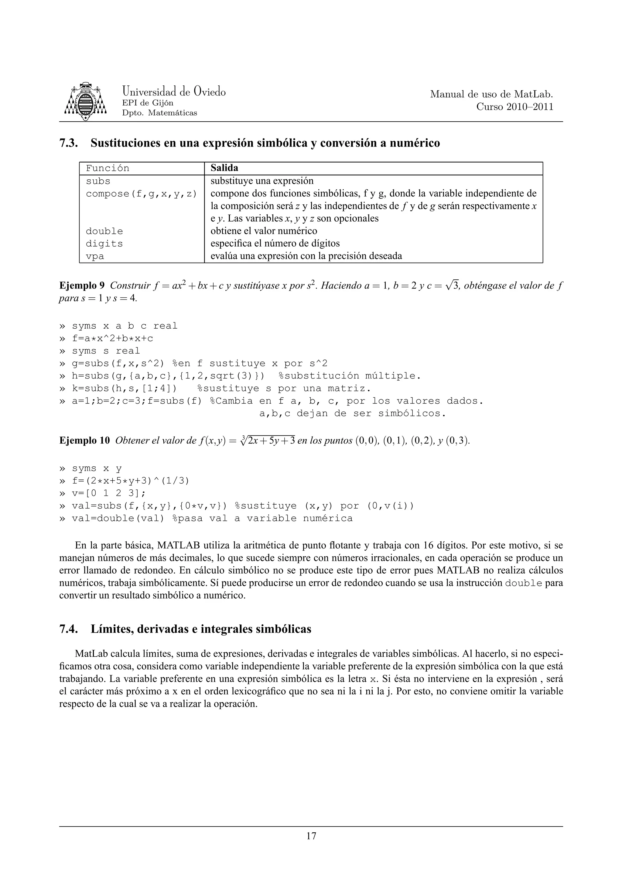 Universidad de Oviedo                                                          Manual de uso de MatLab.
               EPI de Gijón
                                                                                                       Curso 2010–2011
               Dpto. Matemáticas


7.3.   Sustituciones en una expresión simbólica y conversión a numérico
       Función                      Salida
       subs                         substituye una expresión
       compose(f,g,x,y,z)           compone dos funciones simbólicas, f y g, donde la variable independiente de
                                    la composición será z y las independientes de f y de g serán respectivamente x
                                    e y. Las variables x, y y z son opcionales
       double                       obtiene el valor numérico
       digits                       especiﬁca el número de dígitos
       vpa                          evalúa una expresión con la precisión deseada

                                                                                                  √
Ejemplo 9 Construir f = ax2 + bx + c y sustitúyase x por s2 . Haciendo a = 1, b = 2 y c =          3, obténgase el valor de f
para s = 1 y s = 4.

»   syms x a b c real
»   f=a*x^2+b*x+c
»   syms s real
»   g=subs(f,x,s^2) %en f sustituye x por s^2
»   h=subs(g,{a,b,c},{1,2,sqrt(3)}) %substitución múltiple.
»   k=subs(h,s,[1;4])   %sustituye s por una matriz.
»   a=1;b=2;c=3;f=subs(f) %Cambia en f a, b, c, por los valores dados.
                                  a,b,c dejan de ser simbólicos.
                                            √
                                            3
Ejemplo 10 Obtener el valor de f (x, y) =     2x + 5y + 3 en los puntos (0, 0), (0, 1), (0, 2), y (0, 3).

»   syms x y
»   f=(2*x+5*y+3)^(1/3)
»   v=[0 1 2 3];
»   val=subs(f,{x,y},{0*v,v}) %sustituye (x,y) por (0,v(i))
»   val=double(val) %pasa val a variable numérica

    En la parte básica, MATLAB utiliza la aritmética de punto ﬂotante y trabaja con 16 dígitos. Por este motivo, si se
manejan números de más decimales, lo que sucede siempre con números irracionales, en cada operación se produce un
error llamado de redondeo. En cálculo simbólico no se produce este tipo de error pues MATLAB no realiza cálculos
numéricos, trabaja simbólicamente. Sí puede producirse un error de redondeo cuando se usa la instrucción double para
convertir un resultado simbólico a numérico.


7.4.   Límites, derivadas e integrales simbólicas
    MatLab calcula límites, suma de expresiones, derivadas e integrales de variables simbólicas. Al hacerlo, si no especi-
ﬁcamos otra cosa, considera como variable independiente la variable preferente de la expresión simbólica con la que está
trabajando. La variable preferente en una expresión simbólica es la letra x. Si ésta no interviene en la expresión , será
el carácter más próximo a x en el orden lexicográﬁco que no sea ni la i ni la j. Por esto, no conviene omitir la variable
respecto de la cual se va a realizar la operación.




                                                             17
 