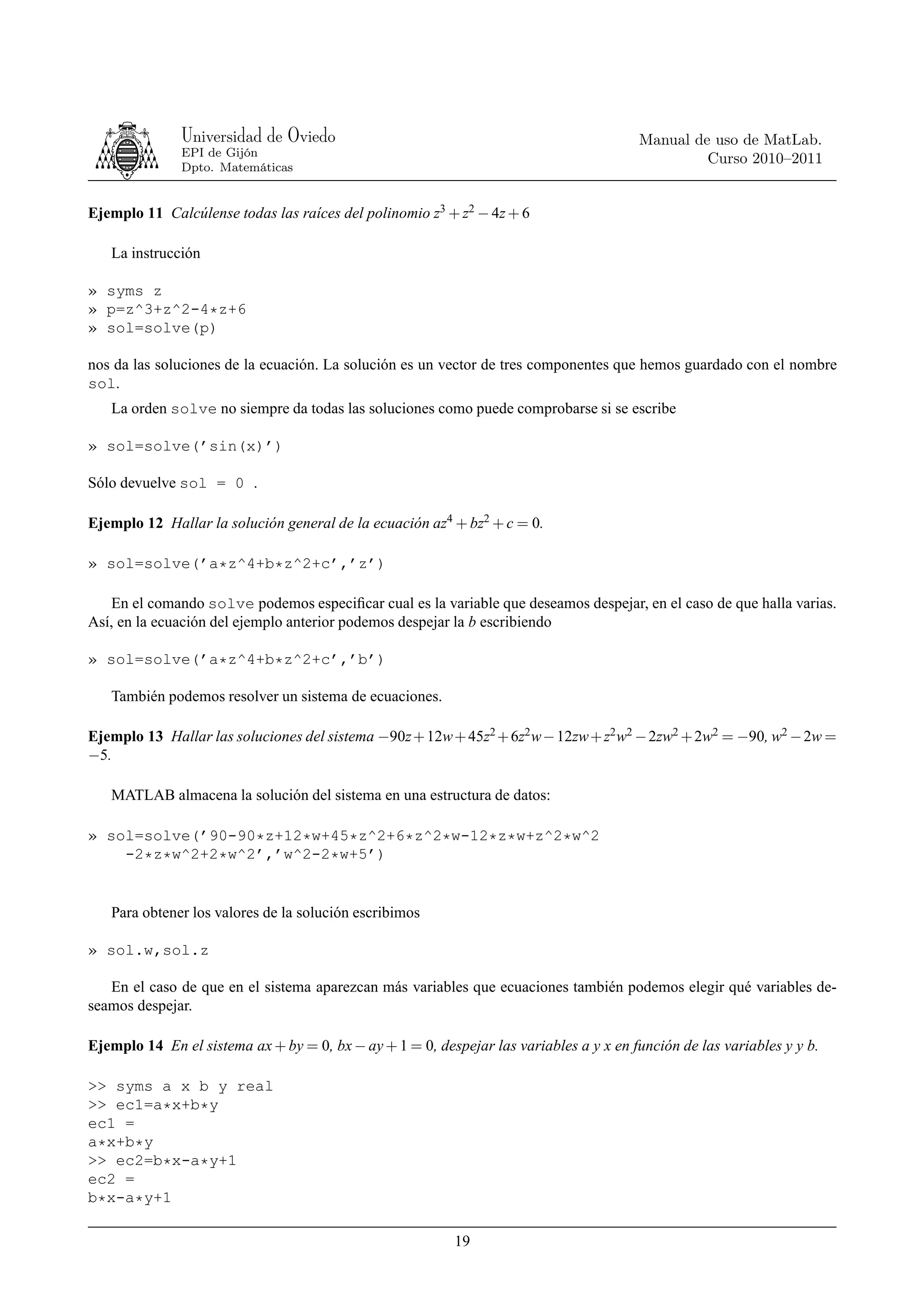 Universidad de Oviedo                                                    Manual de uso de MatLab.
               EPI de Gijón
                                                                                                 Curso 2010–2011
               Dpto. Matemáticas


Ejemplo 11 Calcúlense todas las raíces del polinomio z3 + z2 − 4z + 6

   La instrucción

» syms z
» p=z^3+z^2-4*z+6
» sol=solve(p)

nos da las soluciones de la ecuación. La solución es un vector de tres componentes que hemos guardado con el nombre
sol.
   La orden solve no siempre da todas las soluciones como puede comprobarse si se escribe

» sol=solve(’sin(x)’)

Sólo devuelve sol = 0 .

Ejemplo 12 Hallar la solución general de la ecuación az4 + bz2 + c = 0.

» sol=solve(’a*z^4+b*z^2+c’,’z’)

   En el comando solve podemos especiﬁcar cual es la variable que deseamos despejar, en el caso de que halla varias.
Así, en la ecuación del ejemplo anterior podemos despejar la b escribiendo

» sol=solve(’a*z^4+b*z^2+c’,’b’)

   También podemos resolver un sistema de ecuaciones.

Ejemplo 13 Hallar las soluciones del sistema −90z + 12w + 45z2 + 6z2 w − 12zw + z2 w2 − 2zw2 + 2w2 = −90, w2 − 2w =
−5.

   MATLAB almacena la solución del sistema en una estructura de datos:

» sol=solve(’90-90*z+12*w+45*z^2+6*z^2*w-12*z*w+z^2*w^2
    -2*z*w^2+2*w^2’,’w^2-2*w+5’)


   Para obtener los valores de la solución escribimos

» sol.w,sol.z

   En el caso de que en el sistema aparezcan más variables que ecuaciones también podemos elegir qué variables de-
seamos despejar.

Ejemplo 14 En el sistema ax + by = 0, bx − ay + 1 = 0, despejar las variables a y x en función de las variables y y b.

>> syms a x b y real
>> ec1=a*x+b*y
ec1 =
a*x+b*y
>> ec2=b*x-a*y+1
ec2 =
b*x-a*y+1

                                                           19
 