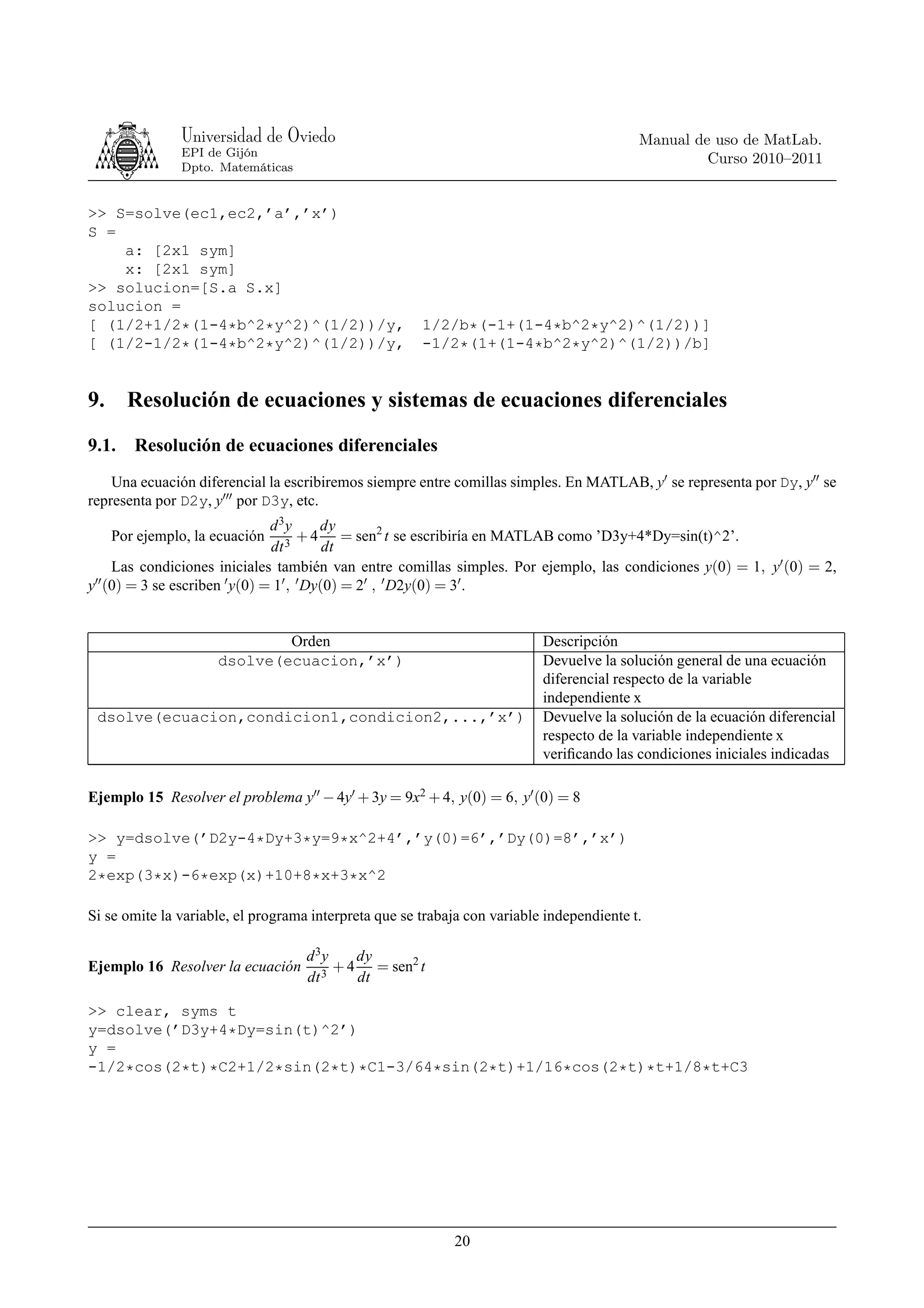 Universidad de Oviedo                                                       Manual de uso de MatLab.
               EPI de Gijón
                                                                                                    Curso 2010–2011
               Dpto. Matemáticas


>> S=solve(ec1,ec2,’a’,’x’)
S =
    a: [2x1 sym]
    x: [2x1 sym]
>> solucion=[S.a S.x]
solucion =
[ (1/2+1/2*(1-4*b^2*y^2)^(1/2))/y,                     1/2/b*(-1+(1-4*b^2*y^2)^(1/2))]
[ (1/2-1/2*(1-4*b^2*y^2)^(1/2))/y,                     -1/2*(1+(1-4*b^2*y^2)^(1/2))/b]


9.     Resolución de ecuaciones y sistemas de ecuaciones diferenciales
9.1.    Resolución de ecuaciones diferenciales
    Una ecuación diferencial la escribiremos siempre entre comillas simples. En MATLAB, y′ se representa por Dy, y′′ se
representa por D2y, y′′′ por D3y, etc.
                                d 3y      dy
     Por ejemplo, la ecuación         + 4 = sen2 t se escribiría en MATLAB como ’D3y+4*Dy=sin(t)^2’.
                                dt 3       dt
     Las condiciones iniciales también van entre comillas simples. Por ejemplo, las condiciones y(0) = 1, y′ (0) = 2,
y′′ (0) = 3 se escriben ′ y(0) = 1′ , ′ Dy(0) = 2′ , ′ D2y(0) = 3′ .


                             Orden                                         Descripción
                     dsolve(ecuacion,’x’)                                  Devuelve la solución general de una ecuación
                                                                           diferencial respecto de la variable
                                                                           independiente x
 dsolve(ecuacion,condicion1,condicion2,...,’x’)                            Devuelve la solución de la ecuación diferencial
                                                                           respecto de la variable independiente x
                                                                           veriﬁcando las condiciones iniciales indicadas

Ejemplo 15 Resolver el problema y′′ − 4y′ + 3y = 9x2 + 4, y(0) = 6, y′ (0) = 8

>> y=dsolve(’D2y-4*Dy+3*y=9*x^2+4’,’y(0)=6’,’Dy(0)=8’,’x’)
y =
2*exp(3*x)-6*exp(x)+10+8*x+3*x^2

Si se omite la variable, el programa interpreta que se trabaja con variable independiente t.

                                    d 3y    dy
Ejemplo 16 Resolver la ecuación        3
                                         + 4 = sen2 t
                                    dt      dt

>> clear, syms t
y=dsolve(’D3y+4*Dy=sin(t)^2’)
y =
-1/2*cos(2*t)*C2+1/2*sin(2*t)*C1-3/64*sin(2*t)+1/16*cos(2*t)*t+1/8*t+C3




                                                            20
 