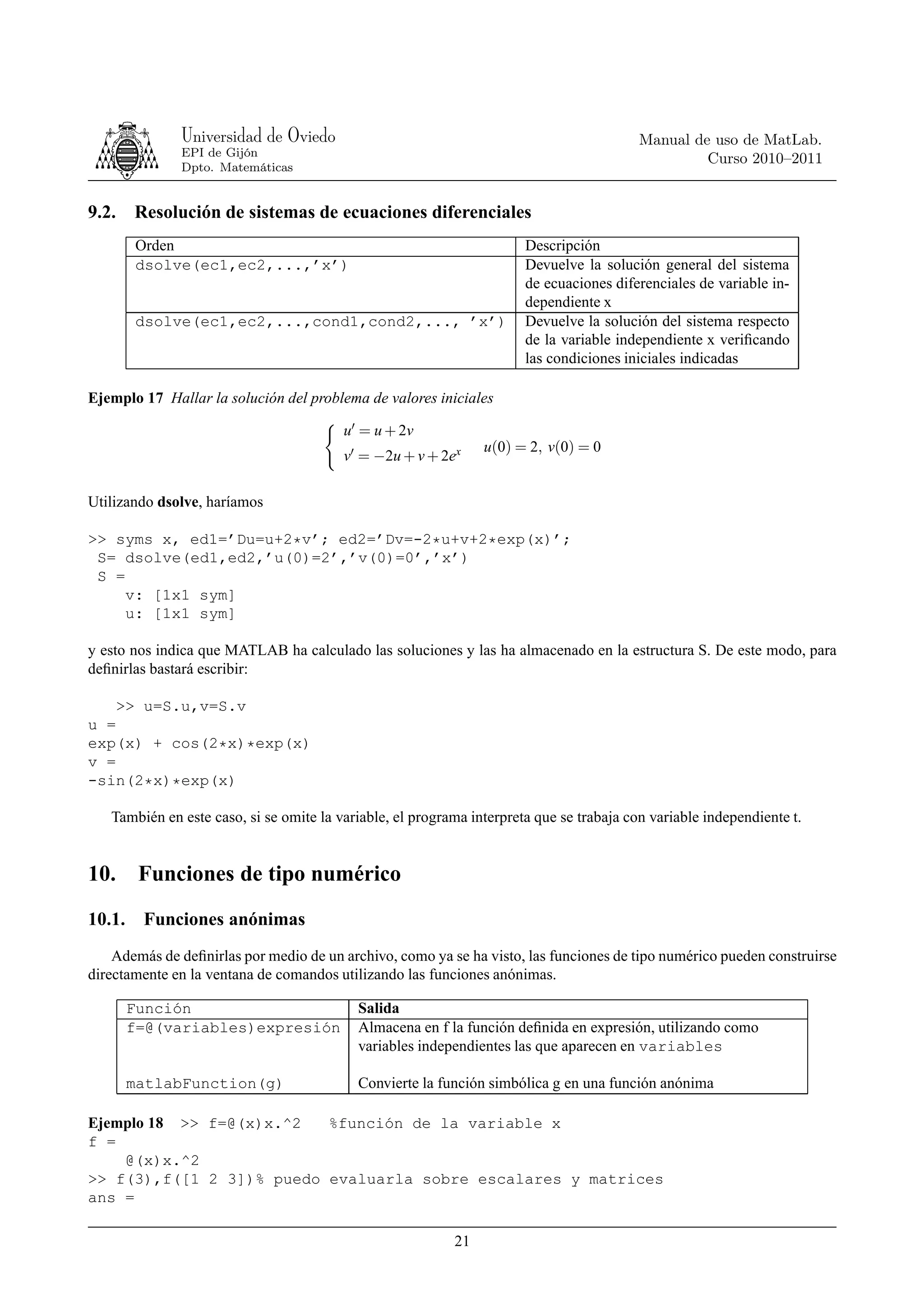 Universidad de Oviedo                                                       Manual de uso de MatLab.
              EPI de Gijón
                                                                                                   Curso 2010–2011
              Dpto. Matemáticas


9.2.   Resolución de sistemas de ecuaciones diferenciales
       Orden                                                           Descripción
       dsolve(ec1,ec2,...,’x’)                                         Devuelve la solución general del sistema
                                                                       de ecuaciones diferenciales de variable in-
                                                                       dependiente x
       dsolve(ec1,ec2,...,cond1,cond2,..., ’x’)                        Devuelve la solución del sistema respecto
                                                                       de la variable independiente x veriﬁcando
                                                                       las condiciones iniciales indicadas

Ejemplo 17 Hallar la solución del problema de valores iniciales

                                         u′ = u + 2v
                                                                u(0) = 2, v(0) = 0
                                         v′ = −2u + v + 2ex

Utilizando dsolve, haríamos

>> syms x, ed1=’Du=u+2*v’; ed2=’Dv=-2*u+v+2*exp(x)’;
 S= dsolve(ed1,ed2,’u(0)=2’,’v(0)=0’,’x’)
 S =
     v: [1x1 sym]
     u: [1x1 sym]

y esto nos indica que MATLAB ha calculado las soluciones y las ha almacenado en la estructura S. De este modo, para
deﬁnirlas bastará escribir:

    >> u=S.u,v=S.v
u =
exp(x) + cos(2*x)*exp(x)
v =
-sin(2*x)*exp(x)

   También en este caso, si se omite la variable, el programa interpreta que se trabaja con variable independiente t.


10. Funciones de tipo numérico
10.1. Funciones anónimas
    Además de deﬁnirlas por medio de un archivo, como ya se ha visto, las funciones de tipo numérico pueden construirse
directamente en la ventana de comandos utilizando las funciones anónimas.

       Función                             Salida
       f=@(variables)expresión             Almacena en f la función deﬁnida en expresión, utilizando como
                                           variables independientes las que aparecen en variables

       matlabFunction(g)                   Convierte la función simbólica g en una función anónima

Ejemplo 18 >> f=@(x)x.^2  %función de la variable x
f =
    @(x)x.^2
>> f(3),f([1 2 3])% puedo evaluarla sobre escalares y matrices
ans =

                                                           21
 