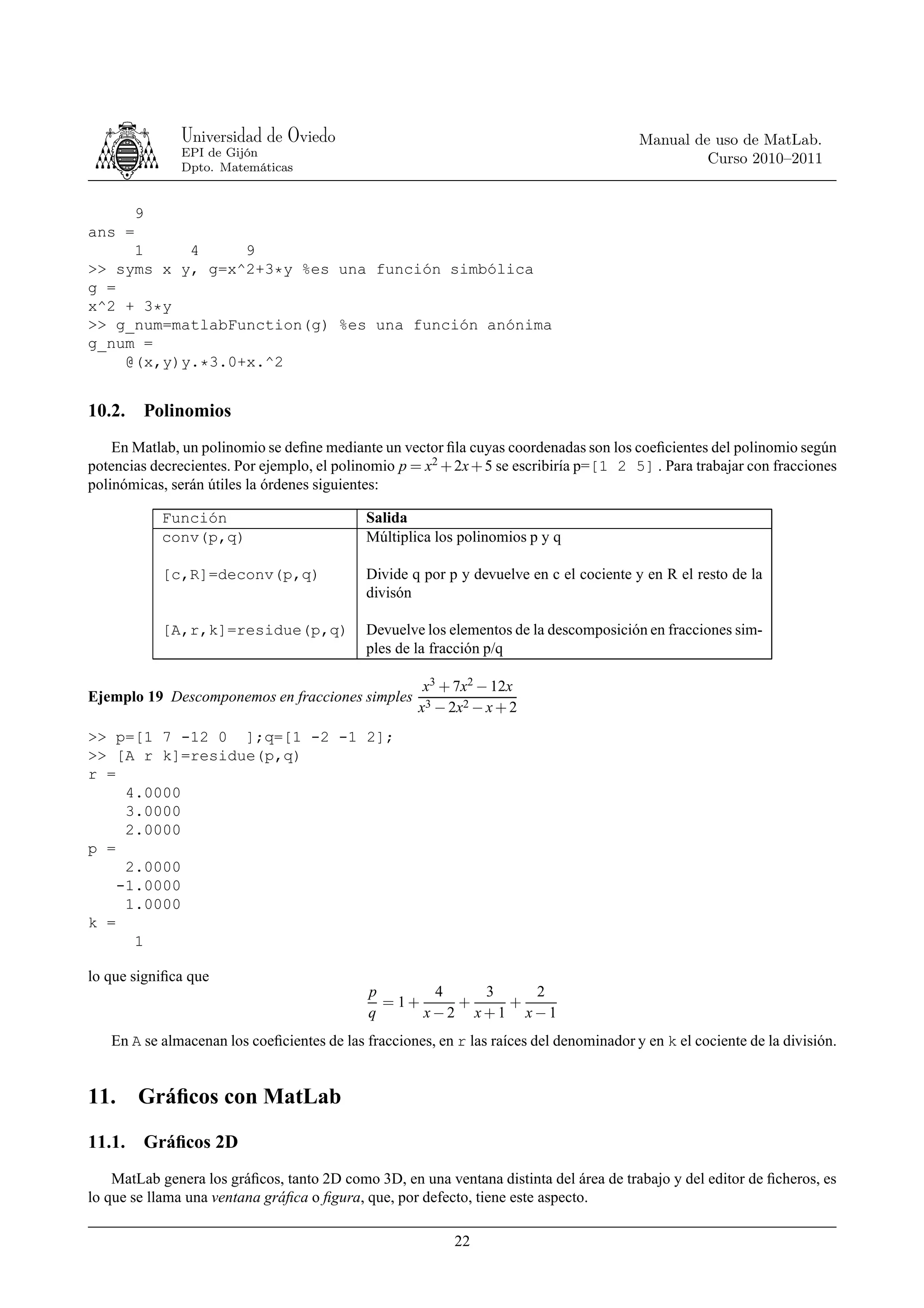 Universidad de Oviedo                                                      Manual de uso de MatLab.
              EPI de Gijón
                                                                                                  Curso 2010–2011
              Dpto. Matemáticas


        9
ans =
     1     4     9
>> syms x y, g=x^2+3*y %es una función simbólica
g =
x^2 + 3*y
>> g_num=matlabFunction(g) %es una función anónima
g_num =
    @(x,y)y.*3.0+x.^2


10.2. Polinomios
    En Matlab, un polinomio se deﬁne mediante un vector ﬁla cuyas coordenadas son los coeﬁcientes del polinomio según
potencias decrecientes. Por ejemplo, el polinomio p = x2 + 2x + 5 se escribiría p=[1 2 5] . Para trabajar con fracciones
polinómicas, serán útiles la órdenes siguientes:

            Función                         Salida
            conv(p,q)                       Múltiplica los polinomios p y q

            [c,R]=deconv(p,q)               Divide q por p y devuelve en c el cociente y en R el resto de la
                                            divisón

            [A,r,k]=residue(p,q)            Devuelve los elementos de la descomposición en fracciones sim-
                                            ples de la fracción p/q

                                                      x3 + 7x2 − 12x
Ejemplo 19 Descomponemos en fracciones simples
                                                     x3 − 2x2 − x + 2
>> p=[1 7 -12 0 ];q=[1 -2 -1 2];
>> [A r k]=residue(p,q)
r =
     4.0000
     3.0000
     2.0000
p =
     2.0000
    -1.0000
     1.0000
k =
      1

lo que signiﬁca que
                                             p       4   3   2
                                               = 1+    +   +
                                             q      x−2 x+1 x−1
   En A se almacenan los coeﬁcientes de las fracciones, en r las raíces del denominador y en k el cociente de la división.


11. Gráﬁcos con MatLab
11.1. Gráﬁcos 2D
    MatLab genera los gráﬁcos, tanto 2D como 3D, en una ventana distinta del área de trabajo y del editor de ﬁcheros, es
lo que se llama una ventana gráﬁca o ﬁgura, que, por defecto, tiene este aspecto.

                                                           22
 