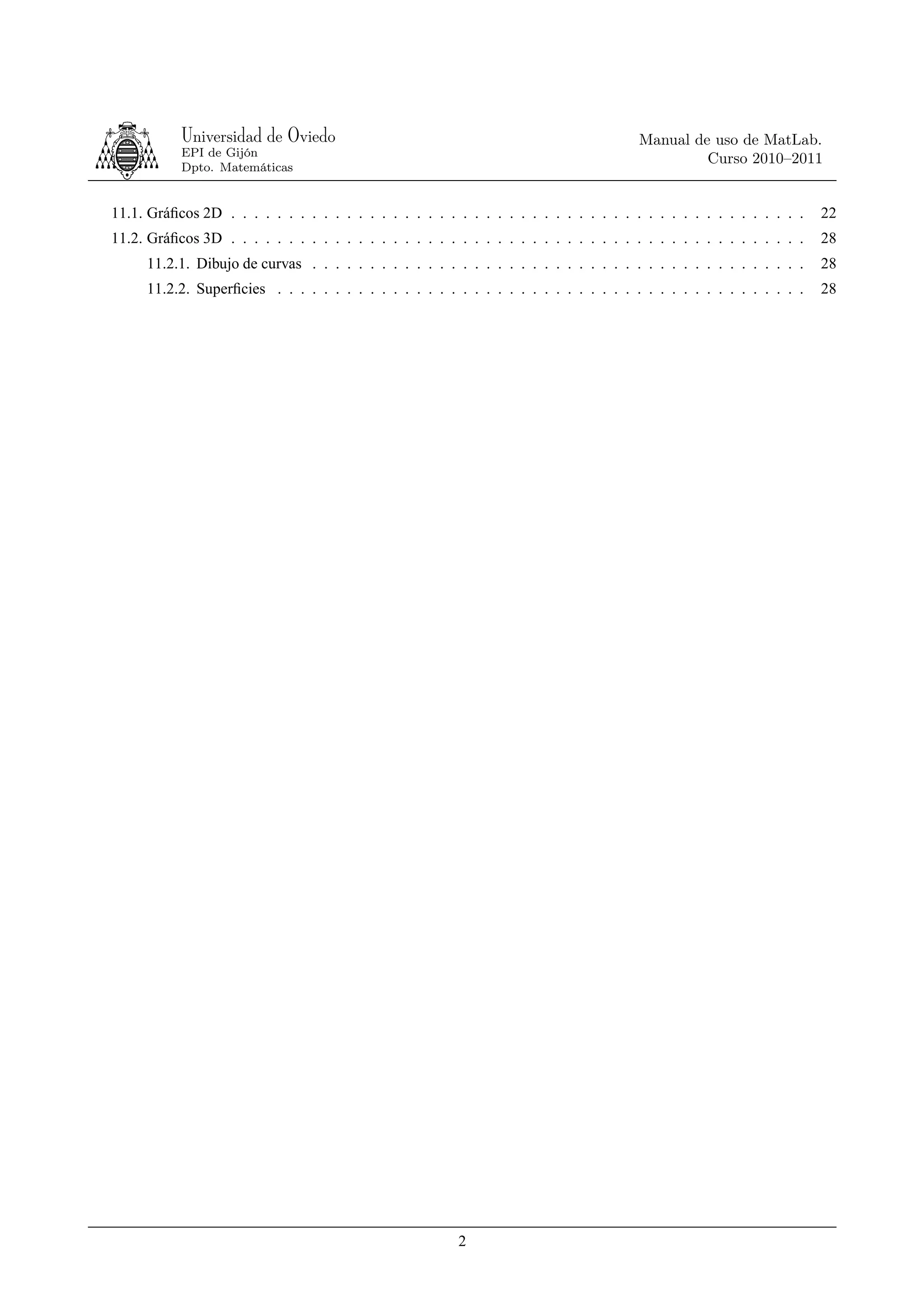 Universidad de Oviedo                                                        Manual de uso de MatLab.
           EPI de Gijón
                                                                                                 Curso 2010–2011
           Dpto. Matemáticas


11.1. Gráﬁcos 2D . . . . . . . . . . . . . . . . . . . . . . . . . . . . . . . . . . . . . . . . . . . . . . . . . .   22
11.2. Gráﬁcos 3D . . . . . . . . . . . . . . . . . . . . . . . . . . . . . . . . . . . . . . . . . . . . . . . . . .   28
     11.2.1. Dibujo de curvas . . . . . . . . . . . . . . . . . . . . . . . . . . . . . . . . . . . . . . . . . . .    28
     11.2.2. Superﬁcies . . . . . . . . . . . . . . . . . . . . . . . . . . . . . . . . . . . . . . . . . . . . . .    28




                                                          2
 