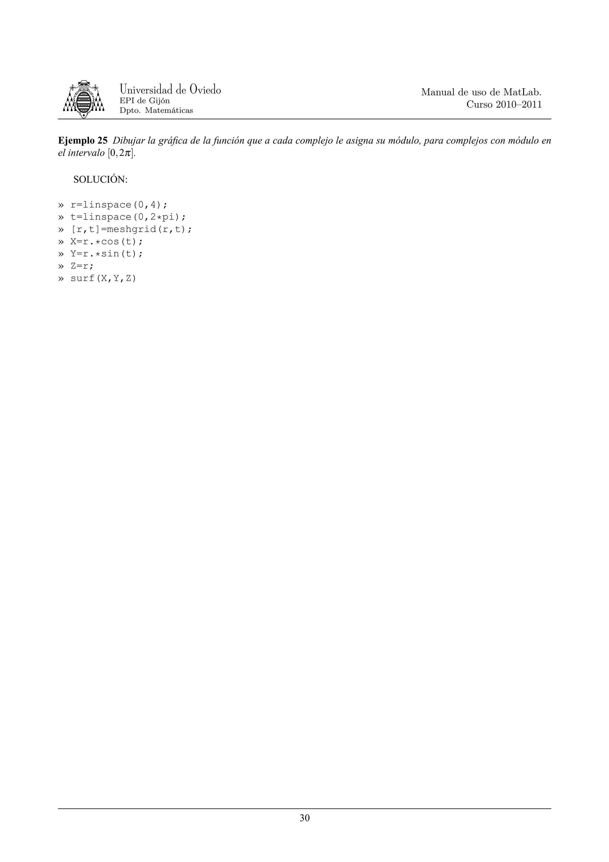 Universidad de Oviedo                                                Manual de uso de MatLab.
             EPI de Gijón
                                                                                           Curso 2010–2011
             Dpto. Matemáticas


Ejemplo 25 Dibujar la gráﬁca de la función que a cada complejo le asigna su módulo, para complejos con módulo en
el intervalo [0, 2π ].

    SOLUCIÓN:

»   r=linspace(0,4);
»   t=linspace(0,2*pi);
»   [r,t]=meshgrid(r,t);
»   X=r.*cos(t);
»   Y=r.*sin(t);
»   Z=r;
»   surf(X,Y,Z)




                                                      30
 