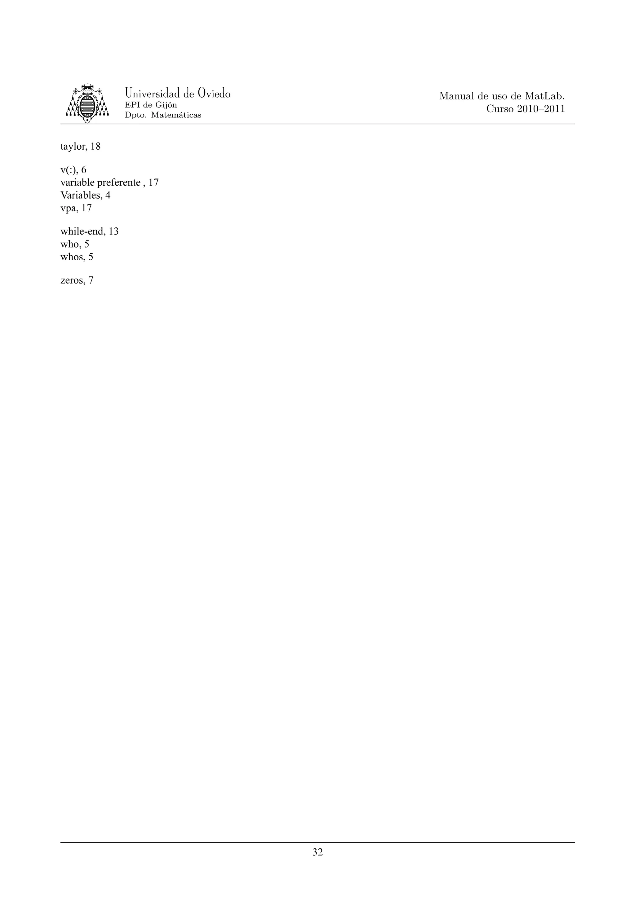Universidad de Oviedo        Manual de uso de MatLab.
                EPI de Gijón
                                                      Curso 2010–2011
                Dpto. Matemáticas


taylor, 18

v(:), 6
variable preferente , 17
Variables, 4
vpa, 17

while-end, 13
who, 5
whos, 5

zeros, 7




                                        32
 