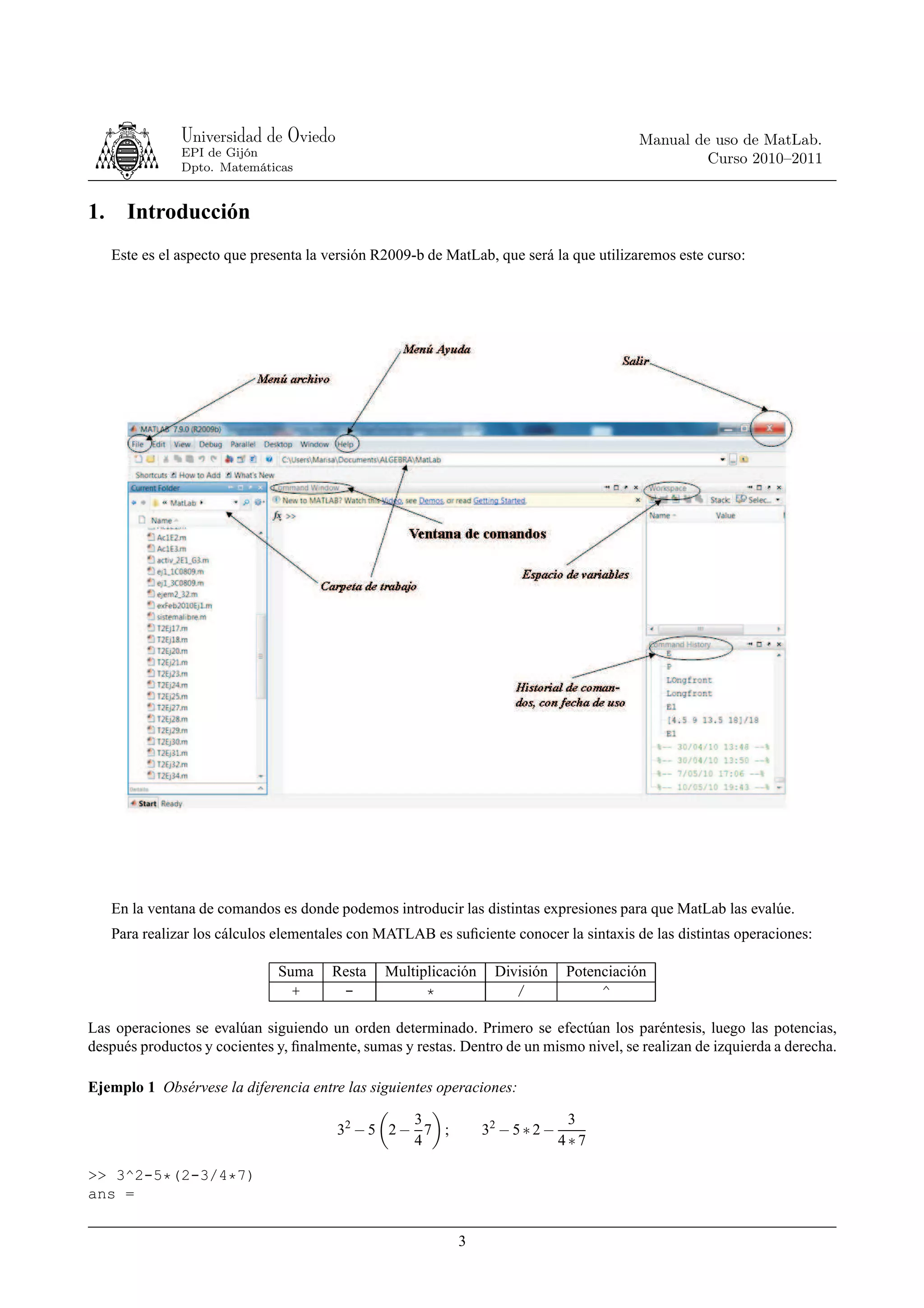 Universidad de Oviedo                                                      Manual de uso de MatLab.
                EPI de Gijón
                                                                                                    Curso 2010–2011
                Dpto. Matemáticas


1.     Introducción
     Este es el aspecto que presenta la versión R2009-b de MatLab, que será la que utilizaremos este curso:




     En la ventana de comandos es donde podemos introducir las distintas expresiones para que MatLab las evalúe.
     Para realizar los cálculos elementales con MATLAB es suﬁciente conocer la sintaxis de las distintas operaciones:

                               Suma     Resta    Multiplicación     División     Potenciación
                                 +       -             *               /              ^

Las operaciones se evalúan siguiendo un orden determinado. Primero se efectúan los paréntesis, luego las potencias,
después productos y cocientes y, ﬁnalmente, sumas y restas. Dentro de un mismo nivel, se realizan de izquierda a derecha.

Ejemplo 1 Obsérvese la diferencia entre las siguientes operaciones:

                                                   3                              3
                                         32 − 5 2 − 7 ;           32 − 5 ∗ 2 −
                                                   4                             4∗7

>> 3^2-5*(2-3/4*7)
ans =


                                                            3
 